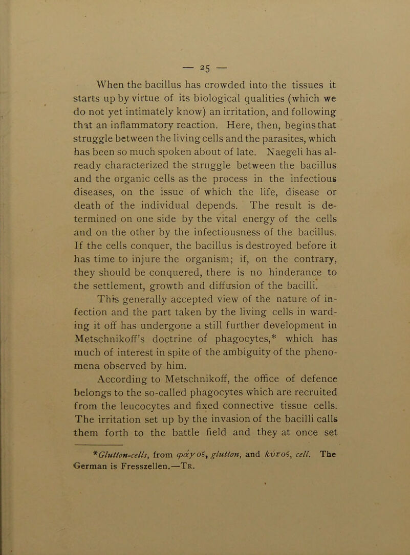 When the bacillus has crowded into the tissues it starts up by virtue of its biological qualities (which we do not yet intimately know) an irritation, and following that an inflammatory reaction. Here, then, begins that struggle between the living cells and the parasites, which has been so much spoken about of late. Naegeli has al- ready characterized the struggle between the bacillus and the organic cells as the process in the infectious diseases, on the issue of which the life, disease or death of the individual depends. The result is de- termined on one side by the vital energy of the cells and on the other by the infectiousness of the bacillus. If the cells conquer, the bacillus is destroyed before it has time to injure the organism; if, on the contrary, they should be conquered, there is no hinderance to • the settlement, growth and diffusion of the bacilli. This generally accepted view of the nature of in- fection and the part taken by the living cells in ward- ing it off has undergone a still further development in Metschnikoff’s doctrine of phagocytes,* which has much of interest in spite of the ambiguity of the pheno- mena observed by him. According to Metschnikoff, the office of defence belongs to the so-called phagocytes which are recruited from the leucocytes and fixed connective tissue cells. The irritation set up by the invasion of the bacilli calls them forth to the battle field and they at once set * Glutton-cells, from epdyoi^ glutton, and Icvro^, cell. The German is Fresszellen.—Tr.