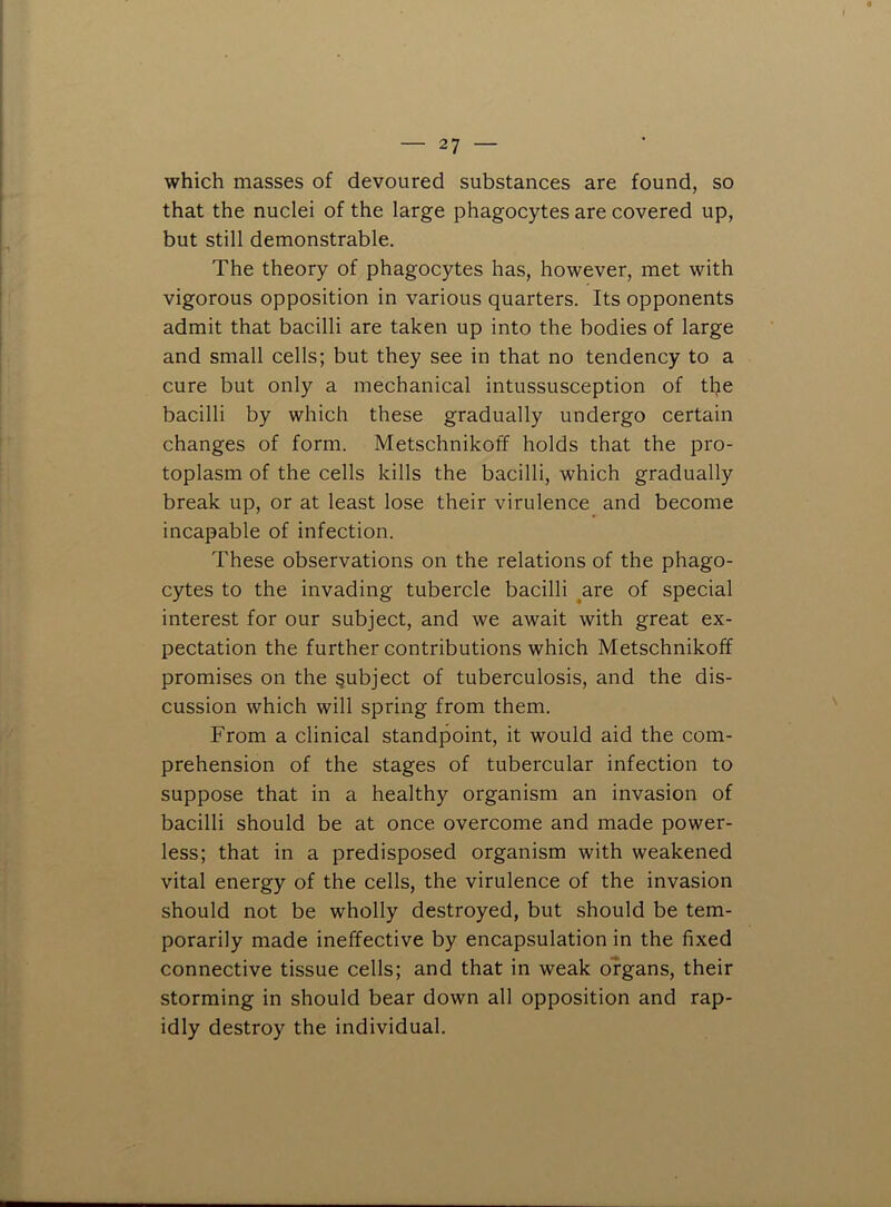 which masses of devoured substances are found, so that the nuclei of the large phagocytes are covered up, but still demonstrable. The theory of phagocytes has, however, met with vigorous opposition in various quarters. Its opponents admit that bacilli are taken up into the bodies of large and small cells; but they see in that no tendency to a cure but only a mechanical intussusception of tlje bacilli by which these gradually undergo certain changes of form. Metschnikoff holds that the pro- toplasm of the cells kills the bacilli, which gradually break up, or at least lose their virulence and become incapable of infection. These observations on the relations of the phago- cytes to the invading tubercle bacilli ^are of special interest for our subject, and we await with great ex- pectation the further contributions which Metschnikoff promises on the subject of tuberculosis, and the dis- cussion which will spring from them. From a clinical standpoint, it would aid the com- prehension of the stages of tubercular infection to suppose that in a healthy organism an invasion of bacilli should be at once overcome and made power- less; that in a predisposed organism with weakened vital energy of the cells, the virulence of the invasion should not be wholly destroyed, but should be tem- porarily made ineffective by encapsulation in the fixed connective tissue cells; and that in weak organs, their storming in should bear down all opposition and rap- idly destroy the individual.