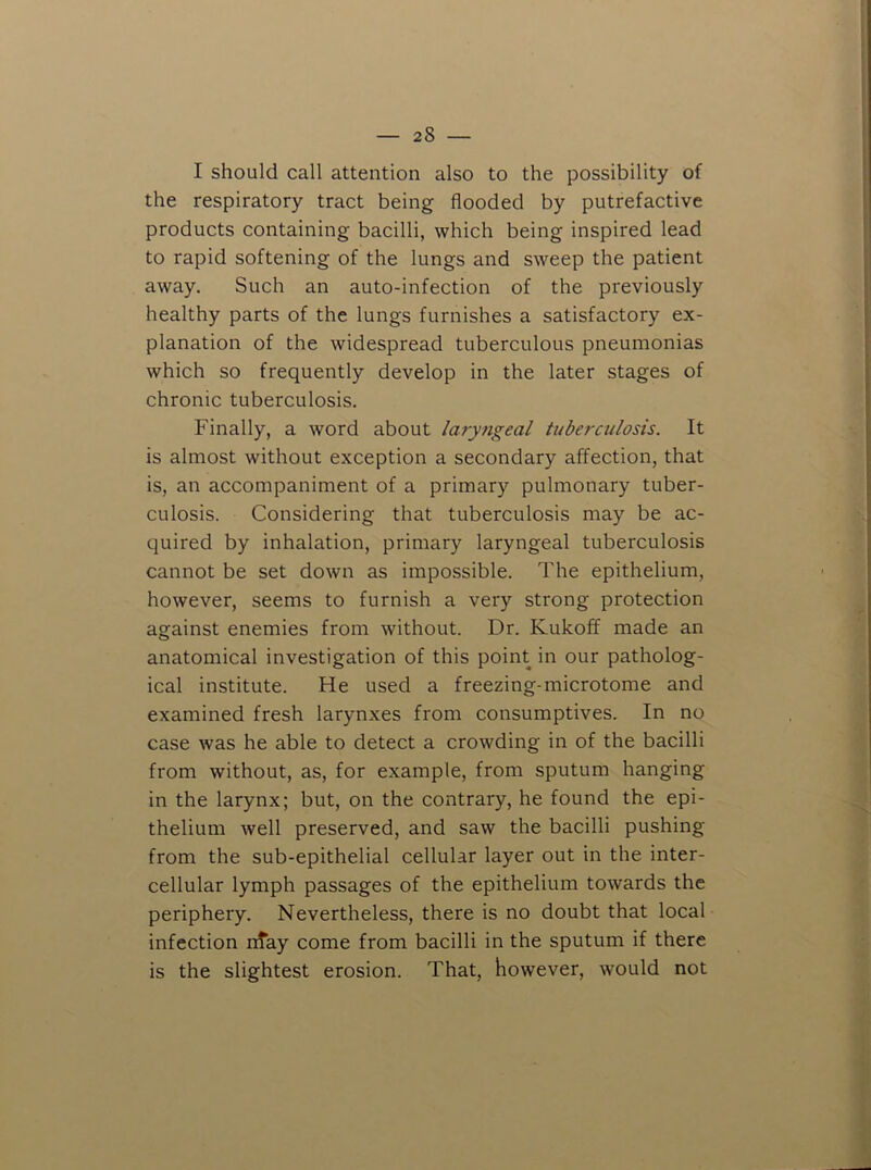 I should call attention also to the possibility of the respiratory tract being flooded by putrefactive products containing bacilli, which being inspired lead to rapid softening of the lungs and sweep the patient away. Such an auto-infection of the previously healthy parts of the lungs furnishes a satisfactory ex- planation of the widespread tuberculous pneumonias which so frequently develop in the later stages of chronic tuberculosis. Finally, a word about laryngeal tuberculosis. It is almost without exception a secondary affection, that is, an accompaniment of a primary pulmonary tuber- culosis. Considering that tuberculosis may be ac- quired by inhalation, primary laryngeal tuberculosis cannot be set down as impo.ssible. The epithelium, however, seems to furnish a very strong protection against enemies from without. Dr. Kukoff made an anatomical investigation of this point in our patholog- ical institute. He used a freezing-microtome and examined fresh larynxes from consumptives. In no case was he able to detect a crowding in of the bacilli from without, as, for example, from sputum hanging in the larynx; but, on the contrary, he found the epi- thelium well preserved, and saw the bacilli pushing from the sub-epithelial cellular layer out in the inter- cellular lymph passages of the epithelium towards the periphery. Nevertheless, there is no doubt that local infection nfay come from bacilli in the sputum if there is the slightest erosion. That, however, would not