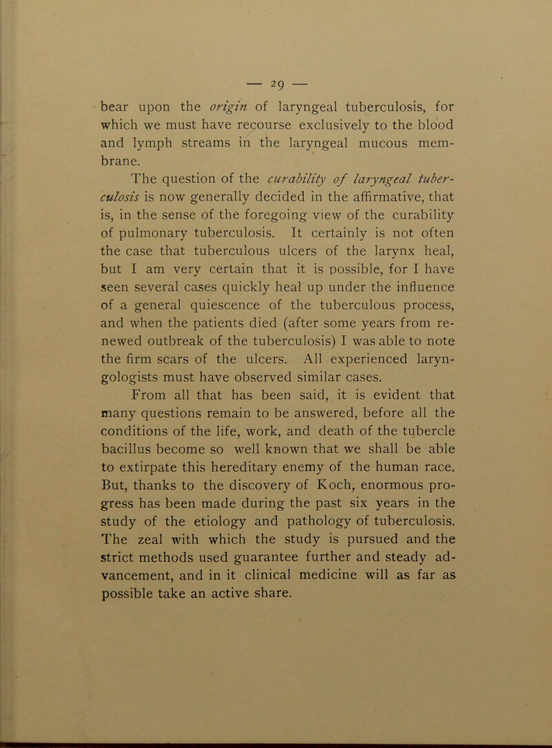 bear upon the origin of laryngeal tuberculosis, for which we must have recourse exclusively to the blood and lymph streams in the laryngeal mucous mem- brane. The question of the curability of laryngeal tuber- culosis is now generally decided in the affirmative, that is, in the sense of the foregoing view of the curability of pulmonary tuberculosis. It certainly is not often the case that tuberculous ulcers of the larynx heal, but I am very certain that it is possible, for I have seen several cases quickly heal up under the influence of a general quiescence of the tuberculous process, and when the patients died (after some years from re- newed outbreak of the tuberculosis) I was able to note the firm scars of the ulcers. All experienced laryn- gologists must have observed similar cases. From all that has been said, it is evident that many questions remain to be answered, before all the conditions of the life, work, and death of the tubercle bacillus become so well known that we shall be able to extirpate this hereditary enemy of the human race. But, thanks to the discovery of Koch, enormous pro- gress has been made during the past six years in the study of the etiology and pathology of tuberculosis. The zeal with which the study is pursued and the strict methods used guarantee further and steady ad- vancement, and in it clinical medicine will as far as possible take an active share.