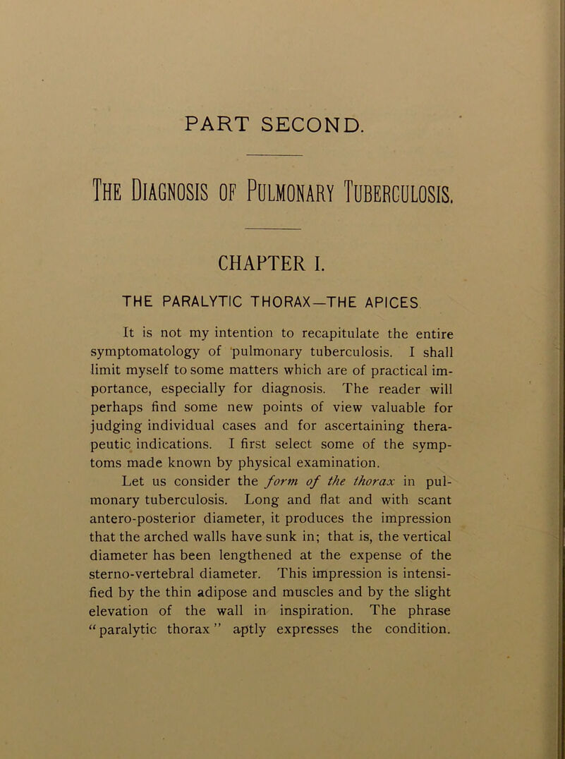 PART SECOND. The Diagnosis of Pulmonary Tuberculosis, CHAPTER I. THE PARALYTIC THORAX—THE APICES It is not my intention to recapitulate the entire symptomatology of pulmonary tuberculosis. I shall limit myself to some matters which are of practical im- portance, especially for diagnosis. The reader will perhaps find some new points of view valuable for judging individual cases and for ascertaining thera- peutic indications. I first select some of the symp- toms made known by physical examination. Let us consider the form of the thorax in pul- monary tuberculosis. Long and flat and with scant antero-posterior diameter, it produces the impression that the arched walls have sunk in; that is, the vertical diameter has been lengthened at the expense of the sterno-vertebral diameter. This impression is intensi- fied by the thin adipose and muscles and by the slight elevation of the wall in inspiration. The phrase “paralytic thorax” aptly expresses the condition.