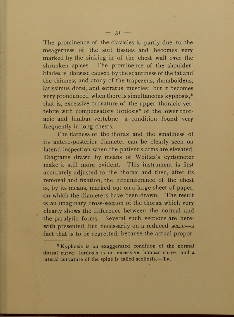 The prominence of the clavicles is partly due to the meagerness of the soft tissues and becomes very marked by the sinking in of the chest wall over the shrunken apices. The prominence of the shoulder- blades is likewise caused by the scantiness of the fat and the thinness and atony of the trapezeus, rhomboideus, latissimus dorsi, and serratus muscles; but it becomes very pronounced when there is simultaneous kyphosis,* that is, excessive curvature of the upper thoracic ver- tebrae with compensatory lordosis* of the lower thor- acic and lumbar vertebrae—a condition found very frequently in long chests. The flatness of the thorax and the smallness of its antero-posterior diameter can be clearly seen on lateral inspection when the patient’s arms are elevated. Diagrams drawn by means of Woillez’s cyrtometer make it still more evident. This instrument is first accurately adjusted to the thorax and then, after its removal and fixation, the circumference of the chest is, by its means, marked out on a large sheet of paper, on which the diameters have been drawn. The result is an imaginary cross-section of the thorax which very clearly shows the difference between the normal and the paralytic forms. Several such sections are here- with presented, but necessarily on a reduced scale—a fact that is to be regretted, because the actual propor- * Kyphosis is an exaggerated condition of the normal dorsal curve; lordosis is an excessive lumbar curve; and a ateral curvature of the spine is called scoliosis.—Tr.