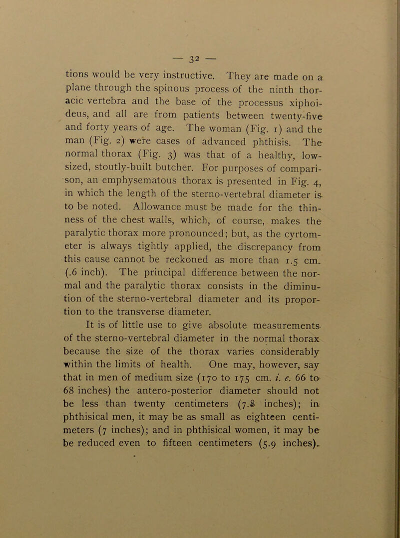 tions would be very instructive. They are made on a plane through the spinous process of the ninth thor- acic vertebra and the base of the processus xiphoi- deus, and all are from patients between twenty-five and forty years of age. The woman (Fig. i) and the man (Fig. 2) were cases of advanced phthisis. The normal thorax (Fig. 3) was that of a healthy, low- sized, stoutly-built butcher. For purposes of compari- son, an emphysematous thorax is presented in Fig. 4, in which the length of the sterno-vertebral diameter is- to be noted. Allowance must be made for the thin- ness of the chest walls, which, of course, makes the paralytic thorax more pronounced; but, as the cyrtom- eter is always tightly applied, the discrepancy from this cause cannot be reckoned as more than 1.5 cm. (.6 inch). The principal difference between the nor- mal and the paralytic thorax consists in the diminu- tion of the sterno-vertebral diameter and its propor- tion to the transverse diameter. It is of little use to give absolute measurements of the sterno-vertebral diameter in the normal thorax because the size of the thorax varies considerably within the limits of health. One may, however, say that in men of medium size (170 to 175 cm. i. e. 66 tO' 68 inches) the antero-posterior diameter should not be less than twenty centimeters (7.8 inches); in phthisical men, it may be as small as eighteen centi- meters (7 inches); and in phthisical women, it may be be reduced even to fifteen centimeters (5.9 inches).