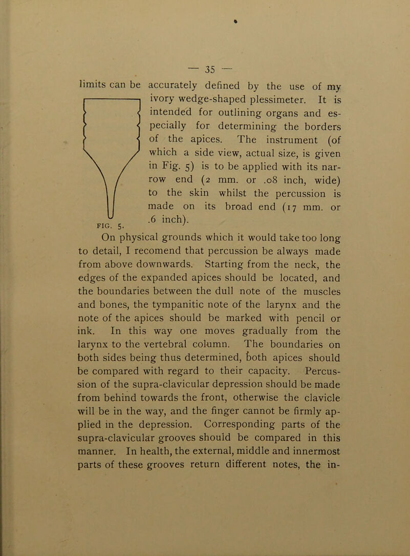accurately defined by the use of my ivory wedge-shaped plessimeter. It is intended for outlining organs and es- pecially for determining the borders of the apices. The instrument (of which a side view, actual size, is given in Fig. 5) is to be applied with its nar- row end (2 mm. or .08 inch, wide) to the skin whilst the percussion is made on its broad end (17 mm. or .6 inch). On physical grounds which it would take too long to detail, I recomend that percussion be always made from above downwards. Starting from the neck, the edges of the expanded apices should be located, and the boundaries between the dull note of the muscles and bones, the tympanitic note of the larynx and the note of the apices should be marked with pencil or ink. In this way one moves gradually from the larynx to the vertebral col-umn. The boundaries on both sides being thus determined, fcoth apices should be compared with regard to their capacity. Percus- sion of the supra-clavicular depression should be made from behind towards the front, otherwise the clavicle will be in the way, and the finger cannot be firmly ap- plied in the depression. Corresponding parts of the supra-clavicular grooves should be compared in this manner. In health, the external, middle and innermost parts of these grooves return different notes, the in- limits can be