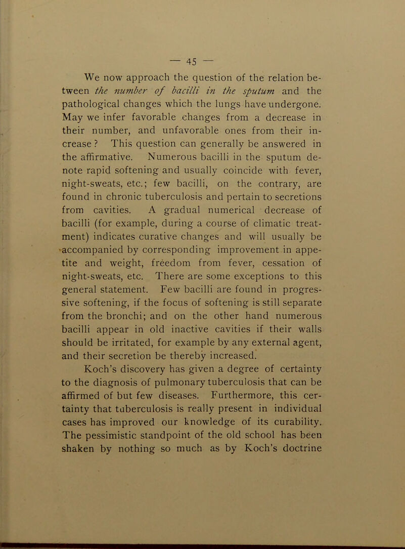 We now approach the question of the relation be- tween the mimber of bacilli in the sputum and the pathological changes which the lungs have undergone. May we infer favorable changes from a decrease in their number, and unfavorable ones from their in- crease ? This question can generally be answered in the affirmative. Numerous bacilli in the sputum de- note rapid softening and usually coincide with fever, night-sweats, etc.; few bacilli, on the contrary, are found in chronic tuberculosis and pertain to secretions from cavities. A gradual numerical decrease of bacilli (for example, during a course of climatic treat- ment) indicates curative changes and will usually be ^accompanied by corresponding improvement in appe- tite and weight, freedom from fever, cessation of night-sweats, etc. There are some exceptions to this general statement. Few bacilli are found in progres- sive softening, if the focus of softening is still separate from the bronchi; and on the other hand numerous bacilli appear in old inactive cavities if their walls should be irritated, for example by any external agent, and their secretion be thereby increased. Koch’s discovery has given a degree of certainty to the diagnosis of pulmonary tuberculosis that can be affirmed of but few diseases. Furthermore, this cer- tainty that tuberculosis is really present in individual cases has improved our knowledge of its curability. The pessimistic standpoint of the old school has been shaken by nothing so much as by Koch’s doctrine