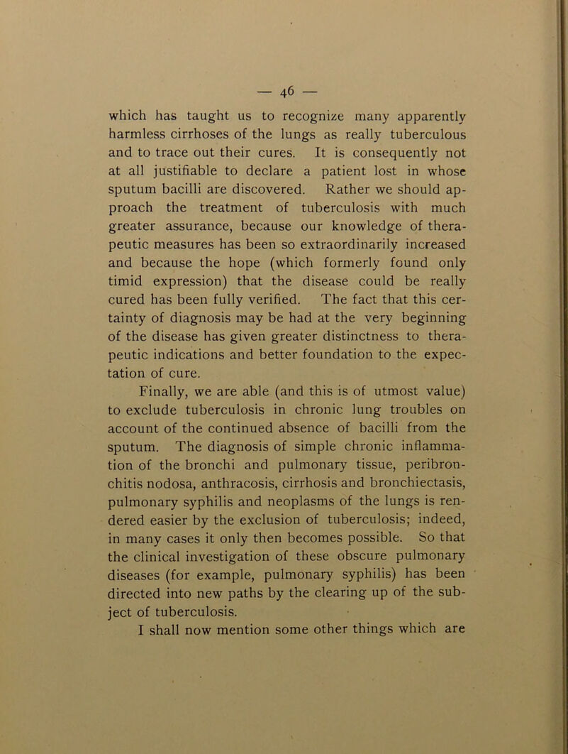 which has taught us to recognize many apparently harmless cirrhoses of the lungs as really tuberculous and to trace out their cures. It is consequently not at all justifiable to declare a patient lost in whose sputum bacilli are discovered. Rather we should ap- proach the treatment of tuberculosis with much greater assurance, because our knowledge of thera- peutic measures has been so extraordinarily increased and because the hope (which formerly found only timid expression) that the disease could be really cured has been fully verified. The fact that this cer- tainty of diagnosis may be had at the very beginning of the disease has given greater distinctness to thera- peutic indications and better foundation to the expec- tation of cure. Finally, we are able (and this is of utmost value) to exclude tuberculosis in chronic lung troubles on account of the continued absence of bacilli from the sputum. The diagnosis of simple chronic inflamma- tion of the bronchi and pulmonary tissue, peribron- chitis nodosa, anthracosis, cirrhosis and bronchiectasis, pulmonary syphilis and neoplasms of the lungs is ren- dered easier by the exclusion of tuberculosis; indeed, in many cases it only then becomes possible. So that the clinical investigation of these obscure pulmonary diseases (for example, pulmonary syphilis) has been directed into new paths by the clearing up of the sub- ject of tuberculosis. I shall now mention some other things which are