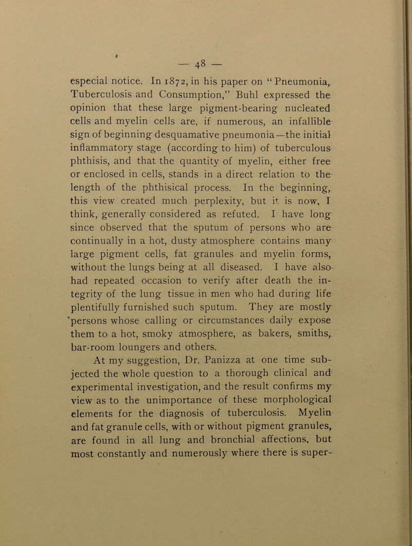 especial notice. In 1872, in his paper on “Pneumonia, Tuberculosis and Consumption,” Buhl expressed the opinion that these large pigment-bearing nucleated cells and myelin cells are, if numerous, an infallible sign of beginning desquamative pneumonia—the initial inflammatory stage (according to him) of tuberculous phthisis, and that the quantity of myelin, either free or enclosed in cells, stands in a direct relation to the length of the phthisical process. In the beginning, this view created much perplexity, but it is now, I think, generally considered as refuted. I have long since observed that the sputum of persons who are continually in a hot, dusty atmosphere contains many large pigment cells, fat granules and myelin forms, without the lungs being at all diseased. I have also had repeated occasion to verify after death the in- tegrity of the lung tissue in men who had during life plentifully furnished such sputum. They are mostly ’persons whose calling or circumstances daily expose them to a hot, smoky atmosphere, as bakers, smiths, bar-room loungers and others. At my suggestion. Dr. Panizza at one time sub- jected the whole question to a thorough clinical and experimental investigation, and the result confirms my view as to the unimportance of these morphological elements for the diagnosis of tuberculosis. Myelin and fat granule cells, with or without pigment granules, are found in all lung and bronchial affections, but most constantly and numerously where there is super-