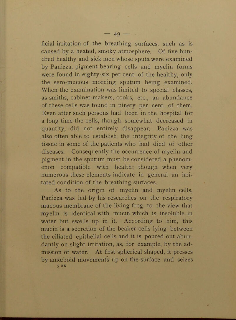 ficial irritation of the breathing surfaces, such as is caused by a heated, smoky atmosphere. Of five hun- dred healthy and sick men whose sputa were examined by Panizza, pigment-bearing cells and myelin forms were found in eighty-six per cent, of the healthy, only the sero-mucous morning sputum being examined. When the examination was limited to special classes, as smiths, cabinet-makers, cooks, etc., an abundance of these cells was found in ninety per cent, of them. Even after such persons had been in the hospital for a long time the cells, though somewhat decreased in quantity, did not entirely disappear. Panizza was also often able to establish the integrity of the lung tissue in some of the patients who had died of other diseases. Consequently the occurrence of myelin and pigment in the sputum must be considered a phenom- enon compatible with health; though when very numerous these elements indicate in general an irri- tated condition of the breathing surfaces. As to the origin of myelin and myelin cells, Panizza was led-by his researches on the respiratory mucous membrane of the Hying frog to the view that myelin is identical with mucin which is insoluble in water but swells up in it. According to him, this mucin is a secretion of the beaker cells lying between the ciliated epithelial cells and it is poured out abun- dantly on slight irritation, as, for example, by the ad- mission of water. At first spherical shaped, it presses by amoeboid movements up on the surface and seizes 5 ek