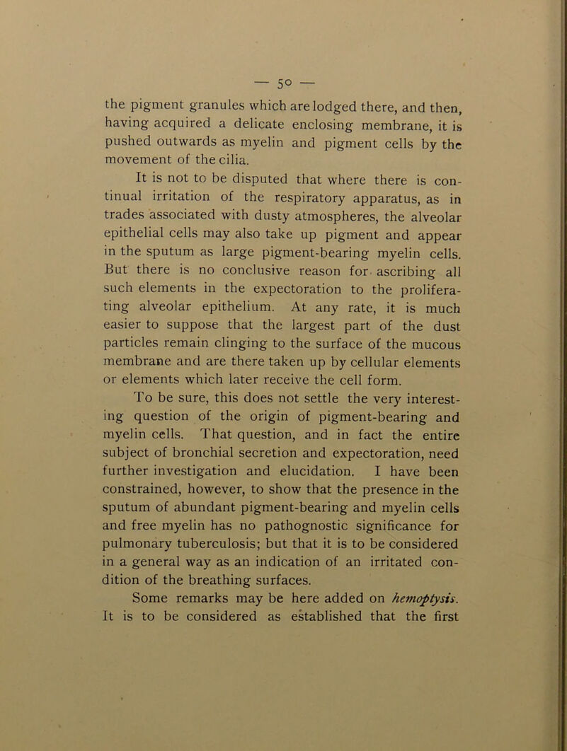 — 5° — the pigment granules which are lodged there, and then, having acquired a delicate enclosing membrane, it is pushed outwards as myelin and pigment cells by the movement of the cilia. It is not to be disputed that where there is con- tinual irritation of the respiratory apparatus, as in trades associated with dusty atmospheres, the alveolar epithelial cells may also take up pigment and appear in the sputum as large pigment-bearing myelin cells. But there is no conclusive reason for- ascribing all such elements in the expectoration to the prolifera- ting alveolar epithelium. At any rate, it is much easier to suppose that the largest part of the dust particles remain clinging to the surface of the mucous membrane and are there taken up by cellular elements or elements which later receive the cell form. To be sure, this does not settle the very interest- ing question of the origin of pigment-bearing and myelin cells. That question, and in fact the entire subject of bronchial secretion and expectoration, need further investigation and elucidation. I have been constrained, however, to show that the presence in the sputum of abundant pigment-bearing and myelin cells and free myelin has no pathognostic significance for pulmonary tuberculosis; but that it is to be considered in a general way as an indication of an irritated con- dition of the breathing surfaces. Some remarks may be here added on hemoptysis. It is to be considered as ekablished that the first