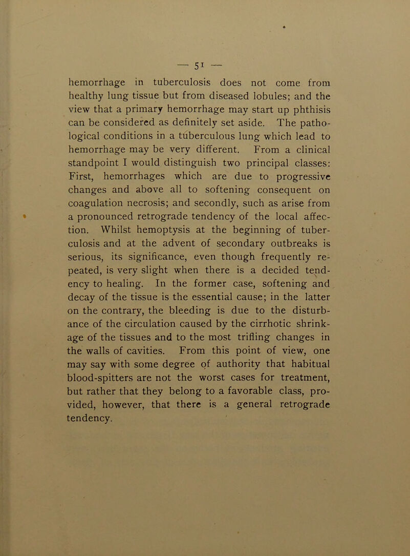 hemorrhage in tuberculosis does not come from healthy lung tissue but from diseased lobules; and the view that a primary hemorrhage may start up phthisis can be considered as definitely set aside. The patho- logical conditions in a tuberculous lung which lead to hemorrhage may be very different. From a clinical standpoint I would distinguish two principal classes: First, hemorrhages which are due to progressive changes and above all to softening consequent on coagulation necrosis; and secondly, such as arise from a pronounced retrograde tendency of the local affec- tion. Whilst hemoptysis at the beginning of tuber- culosis and at the advent of secondary outbreaks is serious, its significance, even though frequently re- peated, is very slight when there is a decided tend- ency to healing. In the former case, softening and decay of the tissue is the essential cause; in the latter on the contrary, the bleeding is due to the disturb- ance of the circulation caused by the cirrhotic shrink- age of the tissues and to the most trifling changes in the walls of cavities. From this point of view, one may say with some degree of authority that habitual blood-spitters are not the worst cases for treatment, but rather that they belong to a favorable class, pro- vided, however, that there is a general retrograde tendency.
