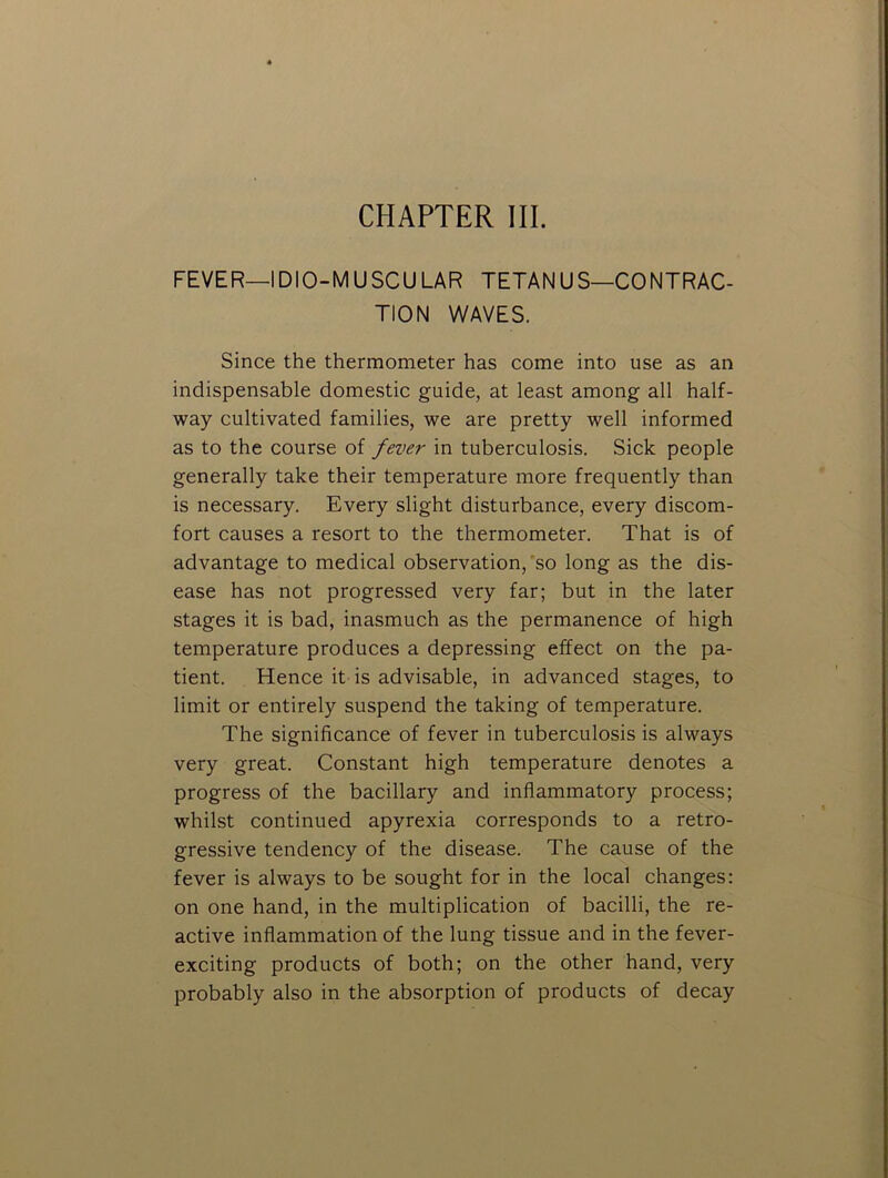 CHAPTER III. FEVER—IDIO-MUSCU LAR TETAN US—CONTRAC- TION V\/AVES. Since the thermometer has come into use as an indispensable domestic guide, at least among all half- way cultivated families, we are pretty well informed as to the course of fever in tuberculosis. Sick people generally take their temperature more frequently than is necessary. Every slight disturbance, every discom- fort causes a resort to the thermometer. That is of advantage to medical observation,'so long as the dis- ease has not progressed very far; but in the later stages it is bad, inasmuch as the permanence of high temperature produces a depressing effect on the pa- tient. Hence it is advisable, in advanced stages, to limit or entirely suspend the taking of temperature. The significance of fever in tuberculosis is always very great. Constant high temperature denotes a progress of the bacillary and inflammatory process; whilst continued apyrexia corresponds to a retro- gressive tendency of the disease. The cause of the fever is always to be sought for in the local changes: on one hand, in the multiplication of bacilli, the re- active inflammation of the lung tissue and in the fever- exciting products of both; on the other hand, very probably also in the absorption of products of decay