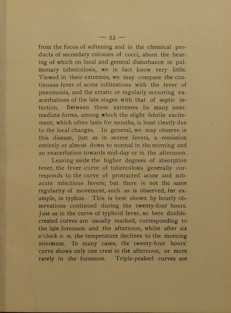 from the focus of softening and in the chemical pro- ducts of secondary colonies of cocci, about the bear- ing of which on local and general disturbance in pul- monary tuberculosis, we in fact know very little. Viewed in their extremes, we may compare the con- tinuous fever of acute infiltrations with the fever of pneumonia, and the erratic or regularly occurring ex- acerbations of the late stages with that of septic in- fection. Between these extremes lie many inter- mediate forms, among which the slight febrile excite- ment, which often lasts for months, is least clearly due to the local changes. In general, we may observe in this disease, just as in severe fevers, a remission entirely or almost down to normal in the morning and an exacerbation towards mid-day or in the afternoon. Leaving aside the higher degrees of absorption fever, the fever curve of tuberculosis generally cor- responds to the curve of protracted acute and sub- acute infectious fevers; but there is not the same regularity of movement, such as is observed, for ex- ample, in typhus. This is best shown by hourly ob- servations continued during the twenty-four hours. Just as in the curve of typhoid fever, so here double- crested curves are usually marked, corresponding to the late forenoon and the afternoon, whilst after six o’clock p. M. the temperature declines to the morning minimum. In many cases, the twenty-four hours’ curve shows only one crest in the afternoon, or more rarely in the forenoon. Triple-peaked curves are