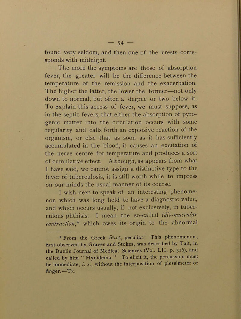 found very seldom, and then one of the crests corre- sponds with midnight. The more the symptoms are those of absorption fever, the greater will be the difference between the temperature of the remission and the exacerbation. The higher the latter, the lower the former—not only down to normal, but often a degree or two below it. 'I'o explain this access of fever, we must suppose, as in the septic fevers, that either the absorption of pyro- genic matter into the circulation occurs with some regularity and calls forth an explosive reaction of the organism, or else that as soon as it has sufficiently accumulated in the blood, it causes an excitation of the nerve centre for temperature and produces a sort of cumulative effect. Although, as appears from what I have said, we cannot assign a distinctive type to the fever of tuberculosis, it is still worth while to impress on our minds the usual manner of its course. I wish next to speak of an interesting phenome- non which was long held to have a diagnostic value, and which occurs usually, if not exclusively, in tuber- culous phthisis. I mean the so-called tdto-muscular eofitraction*^ which owes its origin to the abnormal *From the Greek idtoi, peculiar. This phenomenon, first observed by Graves and Stokes, was described by Tait, in the Dublin Journal of Medical Sciences (Vol. LII, p. 316), and called by him “ Myoidema.” To elicit it, the percussion must be immediate, i. e., without the interposition of plessimeter or finger.—Tr.