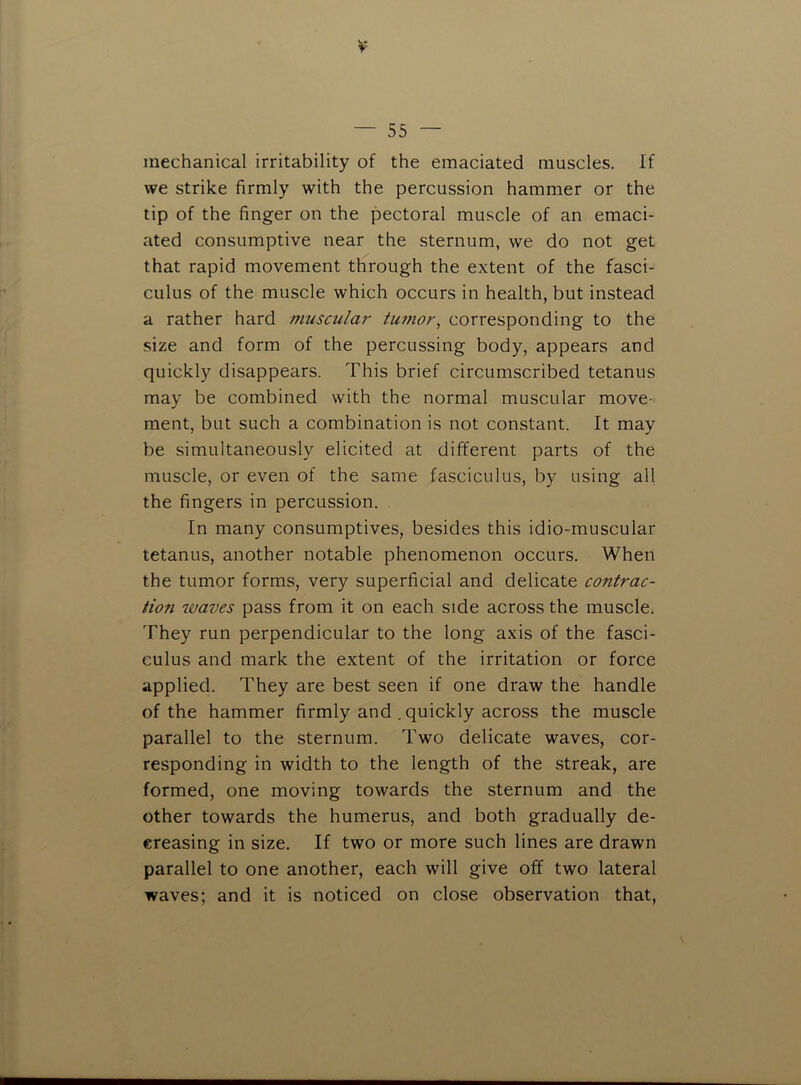 mechanical irritability of the emaciated muscles. If we strike firmly with the percussion hammer or the tip of the finger on the pectoral mu.scle of an emaci- ated consumptive near the sternum, we do not get that rapid movement through the extent of the fasci- culus of the muscle which occurs in health, but instead a rather hard muscular tumor, corresponding to the size and form of the percussing body, appears and quickly disappears. This brief circumscribed tetanus may be combined with the normal muscular move- ment, but such a combination is not constant. It may be simultaneously elicited at different parts of the muscle, or even of the same fasciculus, by using all the fingers in percussion. In many consumptives, besides this idio-muscular tetanus, another notable phenomenon occurs. When the tumor forms, very superficial and delicate contrac- tion waves pass from it on each side across the muscle. They run perpendicular to the long axis of the fasci- culus and mark the extent of the irritation or force applied. They are best seen if one draw the handle of the hammer firmly and .quickly across the muscle parallel to the sternum. Two delicate waves, cor- responding in width to the length of the streak, are formed, one moving towards the sternum and the other towards the humerus, and both gradually de- creasing in size. If two or more such lines are drawn parallel to one another, each will give off two lateral waves; and it is noticed on close observation that.