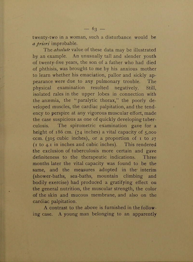 twenty-two in a woman, such a disturbance would be a priori improbable. The absolute value of these data may be illustrated by an example. An unusually tall and slender youth of twenty-five years, the son of a father who had died of phthisis, was brought to me by his anxious mother to learn whether his emaciation, pallor and sickly ap- pearance were due to any pulmonary trouble. The physical examination resulted negatively. Still, isolated rales in the upper lobes in connection with the anaemia, the “ paralytic thorax,” the poorly de- veloped muscles, the cardiac palpitation, and the tend- ency to perspire at any vigorous muscular effort, made the case suspicious as one of quickly developing tuber- culosis. The spirometric examination gave for a height of 186 cm. (74 inches) a vital capacity of 5,000 ccm. (305 cubic inches), or a proportion of i to 27 (i to 4.1 in inches and cubic inches). This rendered the exclusion of tuberculosis more certain and gave definiteness to the therapeutic indications. Three months later the vital capacity was found to be the same, and the measures adopted in the- interim (shower-baths, sea-baths, mountain climbing and bodily exercise) had produced a gratifying effect on the general nutrition, the muscular strength, the color of the skin and mucous membrane, and also on the cardiac palpitation. A contrast to the above is furnished in the follow- ing case. A young man belonging to an apparently