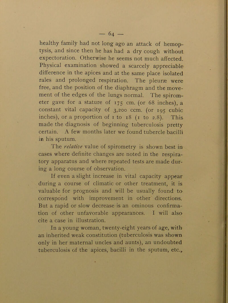healthy family had not long ago an attack of hemop- tysis, and since then he has had a dry cough without expectoration. Otherwise he seems not much affected. Physical examination showed a scarcely appreciable difference in the apices and at the same place isolated rales and prolonged respiration. The pleurae were free, and the position of the diaphragm and the move- ment of the edges of the lungs normal. The spirom- eter gave for a stature of 175 cm. (or 68 inches), a constant vital capacity of 3,200 ccm. (or 195 cubic inches), or a proportion of i to 18 (i to 2.8). This made the diagnosis of beginning tuberculosis pretty certain. A few months later we found tubercle bacilli in his sputum. The relative value of spirometry is shown best in cases where definite changes are noted in the respira- tory apparatus and where repeated tests are made dur- ing a long course of observation. If even a slight increase in vital capacity appear during a course of climatic or other treatment, it is valuable for prognosis and will be usually found ta correspond with improvement in other directions. But a rapid or slow decrease is an ominous confirma- tion of other unfavorable appearances. I will also cite a case in illustration. In a young woman, twenty-eight years of age, with an inherited weak constitution (tuberculosis was shown only in her maternal uncles and aunts), an undoubted tuberculosis of the apices, bacilli in the sputum, etc.^