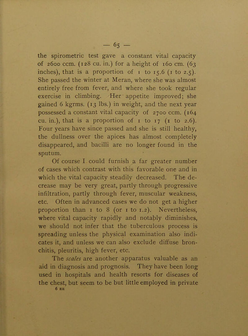 the spirometric test gave a constant vital capacity of 2600 ccm. (128 cu. in.) for a height of 160 cm. (63 inches), that is a proportion of 1 to 15.6 (i to 2.5). She passed the winter at Meran, where she was almost entirely free from fever, and where she took regular exercise in climbing. Her appetite improved; she gained 6 kgrms. (13 lbs.) in weight, and the next year possessed a constant vital capacity of 2700 ccm. (164 cu. in.), that is a proportion of i to 17 (i to 2.6). Four years have since passed and she is still healthy, the dullness over the apices has almost completely disappeared, and bacilli are no longer found in the sputum. Of course I could furnish a far greater number of cases which contrast with this favorable one and in which the vital capacity steadily decreased. The de- crease may be very great, partly through progressive infiltration, partly through fever, muscular weakness, etc. Often in advanced cases we do not get a higher proportion than i to 8 (or i to 1.2). Nevertheless, where vital capacity rapidly and notably diminishes, we should not infer that the tuberculous process is spreading unless the physical examination also indi- cates it, and unless we can also exclude diffuse bron- chitis, pleuritis, high fever, etc. The scales are another apparatus valuable as an aid in diagnosis and prognosis. They have been long used in hospitals and health resorts for diseases of the chest, but seem to be but little employed in private 6 EE