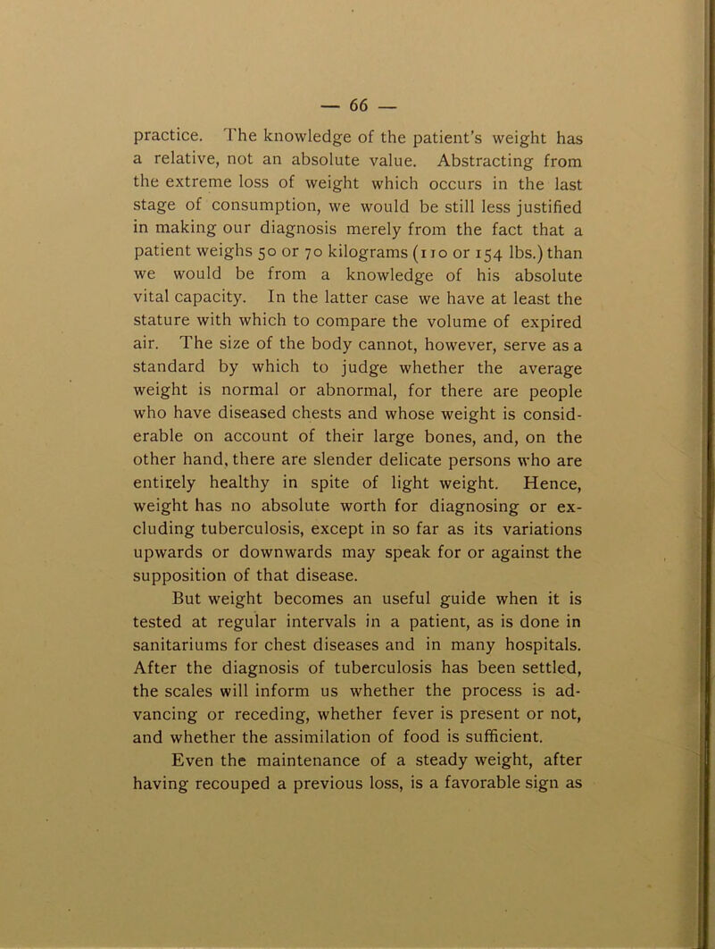 practice. The knowledge of the patient’s weight has a relative, not an absolute value. Abstracting from the extreme loss of weight which occurs in the last stage of consumption, we would be still less justified in making our diagnosis merely from the fact that a patient weighs 50 or 70 kilograms (i 10 or 154 lbs.) than we would be from a knowledge of his absolute vital capacity. In the latter case we have at least the stature with which to compare the volume of expired air. The size of the body cannot, however, serve as a standard by which to judge whether the average weight is normal or abnormal, for there are people who have diseased chests and whose weight is consid- erable on account of their large bones, and, on the other hand, there are slender delicate persons who are entirely healthy in spite of light weight. Hence, weight has no absolute worth for diagnosing or ex- cluding tuberculosis, except in so far as its variations upwards or downwards may speak for or against the supposition of that disease. But weight becomes an useful guide when it is tested at regular intervals in a patient, as is done in sanitariums for chest diseases and in many hospitals. After the diagnosis of tuberculosis has been settled, the scales will inform us whether the process is ad- vancing or receding, whether fever is present or not, and whether the assimilation of food is sufficient. Even the maintenance of a steady weight, after having recouped a previous loss, is a favorable sign as