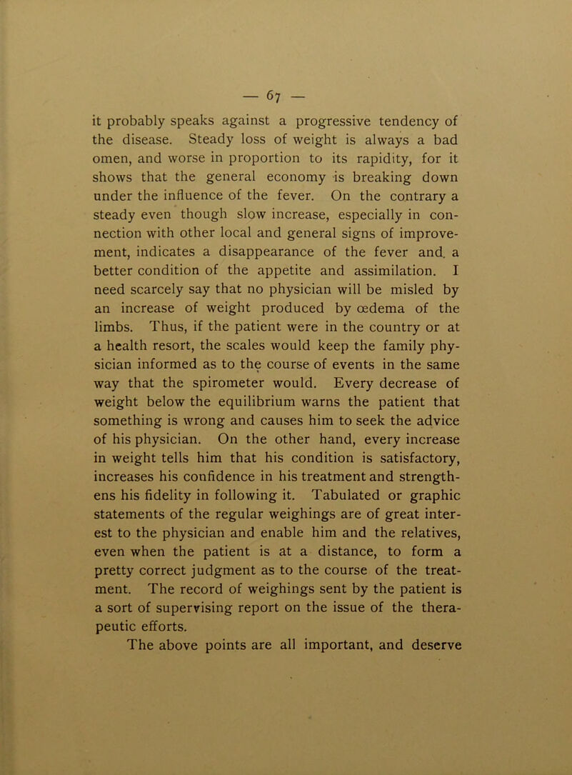 it probably speaks against a progressive tendency of the disease. Steady loss of weight is always a bad omen, and worse in proportion to its rapidity, for it shows that the general economy is breaking down under the influence of the fever. On the contrary a steady even though slow increase, especially in con- nection with other local and general signs of improve- ment, indicates a disappearance of the fever and. a better condition of the appetite and assimilation. I need scarcely say that no physician will be misled by an increase of weight produced by oedema of the limbs. Thus, if the patient were in the country or at a health resort, the scales would keep the family phy- sician informed as to the course of events in the same way that the spirometer would. Every decrease of weight below the equilibrium warns the patient that something is wrong and causes him to seek the advice of his physician. On the other hand, every increase in weight tells him that his condition is satisfactory, increases his confidence in his treatment and strength- ens his fidelity in following it. Tabulated or graphic statements of the regular weighings are of great inter- est to the physician and enable him and the relatives, even when the patient is at a distance, to form a pretty correct judgment as to the course of the treat- ment. The record of weighings sent by the patient is a sort of supervising report on the issue of the thera- peutic efforts. The above points are all important, and deserve