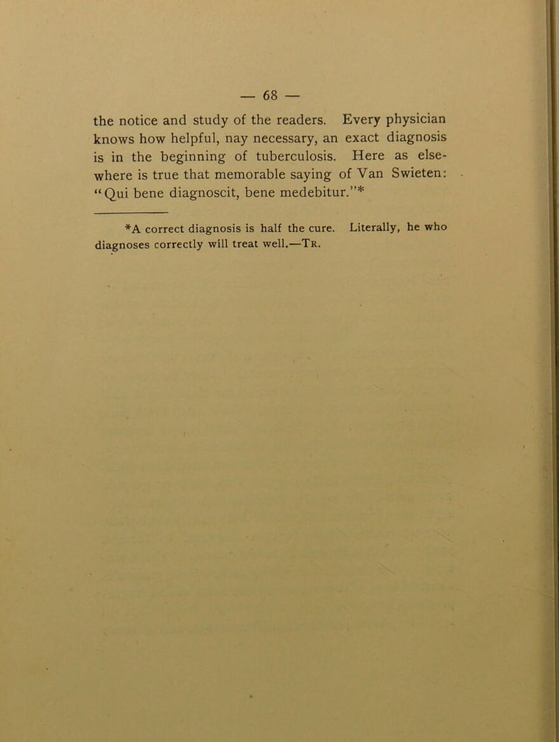 the notice and study of the readers. Every physician knows how helpful, nay necessary, an exact diagnosis is in the beginning of tuberculosis. Here as else- where is true that memorable saying of Van Swieten: “Qui bene diagnoscit, bene medebitur.”* *A correct diagnosis is half the cure. Literally, he who diagnoses correctly will treat well.—Tr.