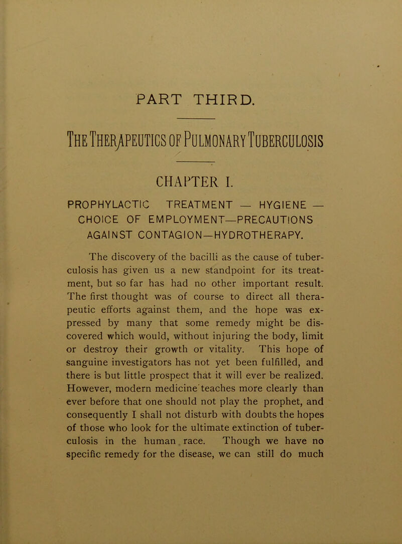 PART THIRD. The Therapeutics of Pulmonary Tuberculosis CHAPTER I. PROPHYLACTIC TREATMENT — HYGIENE — CHOICE OF EMPLOYMENT—PRECAUTIONS AGAINST CONTAGION—HYDROTHERAPY. The discovery of the bacilli as the cause of tuber- culosis has given us a new standpoint for its treat- ment, but so far has had no other important result. The first thought was of course to direct all thera- peutic efforts against them, and the hope was ex- pressed by many that some remedy might be dis- covered which would, without injuring the body, limit or destroy their growth or vitality. This hope of sanguine investigators has not yet been fulfilled, and there is but little prospect that it will ever be realized. However, modern medicine'teaches more clearly than ever before that one should not play the prophet, and consequently I shall not disturb with doubts the hopes of those who look for the ultimate extinction of tuber- culosis in the human race. Though we have no specific remedy for the disease, we can still do much