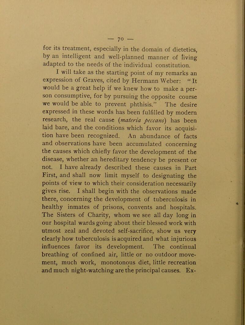 for its treatment, especially in the domain of dietetics, by an intelligent and well-planned manner of living adapted to the needs of the individual constitution. I will take as the starting point of my remarks an expression of Graves, cited by Hermann Weber: “ It would be a great help if we knew how to make a per- son consumptive, for by pursuing the opposite course we would be able to prevent phthisis.” The desire expressed in these words has been fulfilled by modern research, the real cause {inateria peccans) has been laid bare, and the conditions which favor its acquisi- tion have been recognized. An abundance of facts and observations have been accumulated concerning the causes which chiefly favor the development of the disease, whether an hereditary tendency be present or not. I have already described these causes in Part First, and shall now limit myself to designating the points of view to which their consideration necessarily gives rise. I shall begin with the observations made there, concerning the development of tuberculosis in healthy inmates of prisons, convents and hospitals. The Sisters of Charity, whom we see all day long in our hospital wards going about their blessed work with utmost zeal and devoted self-sacrifice, show us very clearly how tuberculosis is acquired and what injurious influences favor its development. The continual breathing of confined air, little or no outdoor move- ment, much work, monotonous diet, little recreation and much night-watching are the principal causes. Ex-