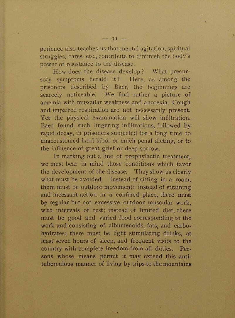 perience also teaches us that mental agitation, spiritual struggles, cares, etc., contribute to diminish the body’s power of resistance to the disease. How does the disease develop ? What precur- sory symptoms herald it ? Here, as among the prisoners described by Baer, the beginnings are scarcely noticeable. We find rather a picture of anaemia with muscular weakness and anorexia. Cough and impaired respiration are not necessarily present. Yet the physical examination will show infiltration. Baer found such lingering infiltrations, followed by rapid decay, in prisoners subjected for a long time to unaccustomed hard labor or much penal dieting, or to the influence of great grief or deep sorrow. In marking out a line of prophylactic treatment, we must bear in mind those conditions which favor the development of the disease. They show us clearly what must be avoided. Instead of sitting in a room, there must be outdoor movement; instead of straining and incessant action in a confined place, there must be regular but not excessive outdoor muscular work, with intervals of rest; instead of limited diet, there must be good and varied food corresponding to the work and consisting of albumenoids, fats, and carbo- hydrates; there must be light stimulating drinks, at least seven hours of sleep, and frequent visits to the country with complete freedom from all duties. Per- sons whose means permit it may extend this anti- tuberculous manner of living by trips to the mountains