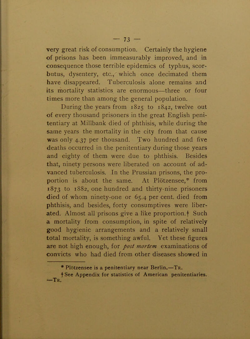 very great risk of consumption. Certainly the hygiene of prisons has been immeasurably improved, and in consequence those terrible epidemics of typhus, scor- butus, dysentery, etc., which once decimated them have disappeared. Tuberculosis alone remains and its mortality statistics are enormous—three or four times more than among the general population. During the years from 1825 to 1842, twelve out of every thousand prisoners in the great English peni- tentiary at Millbank died of phthisis, while during the same years the mortality in the city from that cause was only 4.37 per thousand. Two hundred and five deaths occurred in the penitentiary during those years and eighty of them were due to phthisis. Besides that, ninety persons were liberated on account of ad- vanced tuberculosis. In the Prussian prisons, the pro- portion is about the same. At Plotzensee,^ from 1873 to 1882, one hundred and thirty-nine prisoners died of whom ninety-one or 65.4 per cent, died from phthisis, and besides, forty consumptives were liber- ated. Almost all prisons give a like proportion.! Such a mortality from consumption, in spite of relatively good hygienic arrangements and a relatively small total mortality, is something awful. Yet these figures are not high enough, for post mortem examinations of convicts who had died from other diseases showed in * PlStzensee is a penitentiary near Berlin.—Tr. f See Appendix for statistics of American penitentiaries. —Tr.