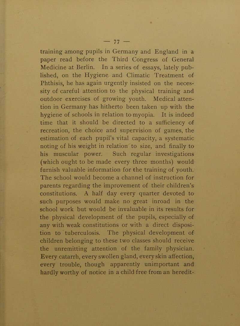 training among pupils in Germany and England in a paper read before the Third Congress of General Medicine at Berlin. In a series of essays, lately pub- lished, on the Hygiene and Climatic Treatment of Phthisis, he has again urgently insisted on the neces- sity of careful attention to the physical training and outdoor exercises of growing youth. Medical atten- tion in Germany has hitherto been taken up with the hygiene of schools in relation to myopia. It is indeed time that it should be directed to a sufficiency of recreation, the choice and supervision of games, the estimation of each pupil’s vital capacity, a systematic noting of his weight in relation to size, and finally to his muscular power. Such regular investigations (which ought to be made every three months) would furnish valuable information for the training of youth. The school would become a channel of instruction for parents regarding the improvement of their children’s constitutions. A half day every quarter devoted to such purposes would make no great inroad in the school work but would be invaluable in its results for the physical development of the pupils, especially of any with weak constitutions or with a direct disposi- tion to tuberculosis. The physical development of children belonging to these two classes should receive the unremitting attention of the family physician. Every catarrh, every swollen gland, every skin affection, every trouble, though apparently unimportant and hardly worthy of notice in a child free from an heredit-