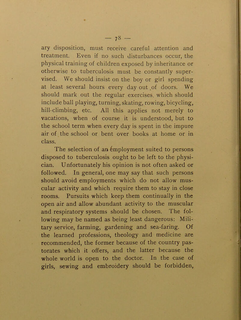 ary disposition, must receive careful attention and treatment. Even if no such disturbances occur, the physical training of children exposed by inheritance or otherwise to tuberculosis must be constantly super- vised. We should insist on the boy or girl spending at least several hours every day out ,of doors. We should mark out the regular exercises, which should include ball playing, turning, skating, rowing, bicycling, hill-climbing, etc. All this applies not merely to vacations, when of course it is understood, but to the school term when every day is spent in the impure air of the school or bent over books at home or in class. The selection of an Employment suited to persons disposed to tuberculosis ought to be left to the physi- cian. Unfortunately his opinion is not often asked or followed. In general, one may say that such persons should avoid employments which do not allow mus- cular activity and which require them to stay in close rooms. Pursuits which keep them continually in the open air and allow abundant activity to the muscular and respiratory systems should be chosen. The fol- lowing may be named as being least dangerous: Mili- tary service, farming, gardening and sea-faring. Of the learned professions, theology and medicine are recommended, the former because of the country pas- torates which it offers, and the latter because the whole world is open to the doctor. In the case of girls, sewing and embroidery should be forbidden.