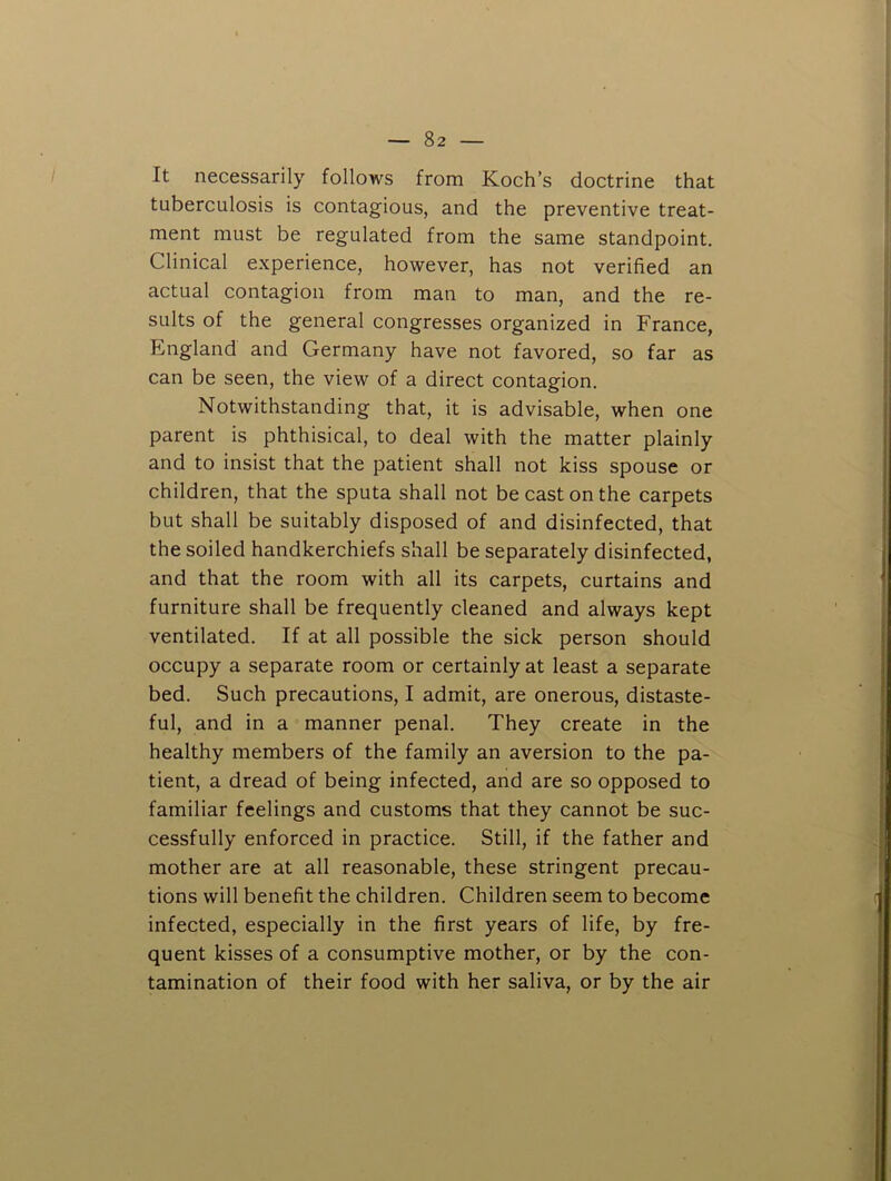 It necessarily follows from Koch’s doctrine that tuberculosis is contagious, and the preventive treat- ment must be regulated from the same standpoint. Clinical experience, however, has not verified an actual contagion from man to man, and the re- sults of the general congresses organized in France, England and Germany have not favored, so far as can be seen, the view of a direct contagion. Notwithstanding that, it is advisable, when one parent is phthisical, to deal with the matter plainly and to insist that the patient shall not kiss spouse or children, that the sputa shall not be cast on the carpets but shall be suitably disposed of and disinfected, that the soiled handkerchiefs shall be separately disinfected, and that the room with all its carpets, curtains and furniture shall be frequently cleaned and always kept ventilated. If at all possible the sick person should occupy a separate room or certainly at least a separate bed. Such precautions, I admit, are onerous, distaste- ful, and in a manner penal. They create in the healthy members of the family an aversion to the pa- tient, a dread of being infected, and are so opposed to familiar feelings and customs that they cannot be suc- cessfully enforced in practice. Still, if the father and mother are at all reasonable, these stringent precau- tions will benefit the children. Children seem to become infected, especially in the first years of life, by fre- quent kisses of a consumptive mother, or by the con- tamination of their food with her saliva, or by the air