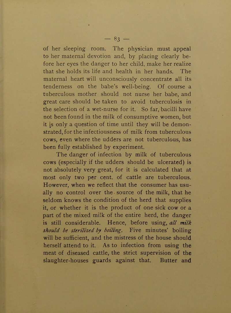 of her sleeping room. The physician must appeal to her maternal devotion and, by placing clearly be- fore her eyes the danger to her child, make her realize that she holds its life and health in her hands. The maternal heart will unconsciously concentrate all its tenderness on the babe’s well-being. Of course a tuberculous mother should not nurse her babe, and great care should be taken to avoid tuberculosis in the selection of a wet-nurse for it. So far, bacilli have not been found in the milk of consumptive women, but it is only a question of time until they will be demon- strated, for the infectiousness of milk from tuberculous cows, even where the udders are not tuberculous, has been fully established by experiment. The danger of infection by milk of tuberculous cows (especially if the udders should be ulcerated) is not absolutely very great, for it is calculated that at most only two per cent, of cattle are tuberculous. However, when we reflect that the consumer has usu- ally no control over the-source of the milk, that he seldom knows the condition of the herd that supplies it, or whether it is the product of one sick cow or a part of the mixed milk of the entire herd, the danger is still considerable. Hence, before using, all milk should be sterilized by boiling. Five minutes’ boiling will be sufficient, and the mistress of the house should herself attend to it. As to infection from using the meat of diseased cattle, the strict supervision of the slaughter-houses guards against that. Butter and