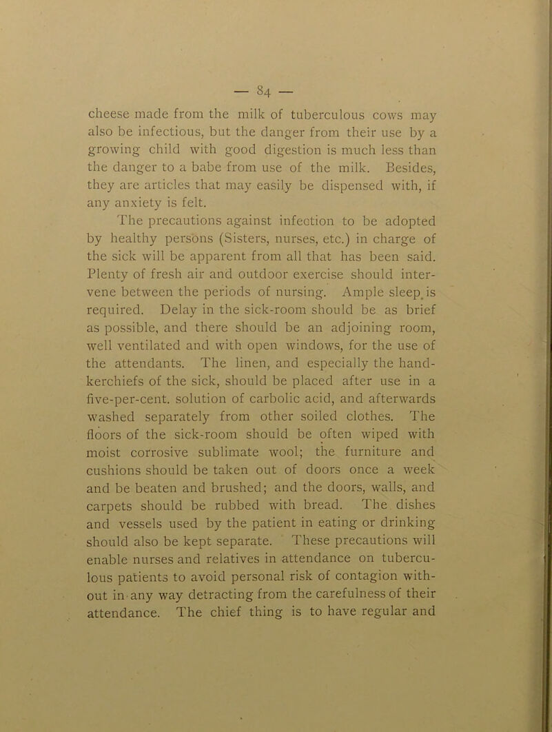 cheese made from the milk of tuberculous cows may also be infectious, but the clanger from their use by a growing child with good digestion is much less than the danger to a babe from use of the milk. Besides, they are articles that may easily be dispensed with, if any anxiety is felt. The precautions against infection to be adopted by healthy persons (Sisters, nurses, etc.) in charge of the sick will be apparent from all that has been said. Plenty of fresh air and outdoor exercise should inter- vene between the periods of nursing. Ample sleepjs required. Delay in the sick-room should be as brief as possible, and there should be an adjoining room, well ventilated and with open windows, for the use of the attendants. The linen, and especially the hand- kerchiefs of the sick, should be placed after use in a five-per-cent, solution of carbolic acid, and afterwards washed separately from other soiled clothes. The floors of the sick-room should be often wiped with moist corrosive sublimate wool; the furniture and cushions should be taken out of doors once a week and be beaten and brushed; and the doors, walls, and carpets should be rubbed with bread. The dishes and vessels used by the patient in eating or drinking should also be kept separate. These precautions will enable nurses and relatives in attendance on tubercu- lous patients to avoid personal risk of contagion with- out in any way detracting from the carefulness of their attendance. The chief thing is to have regular and