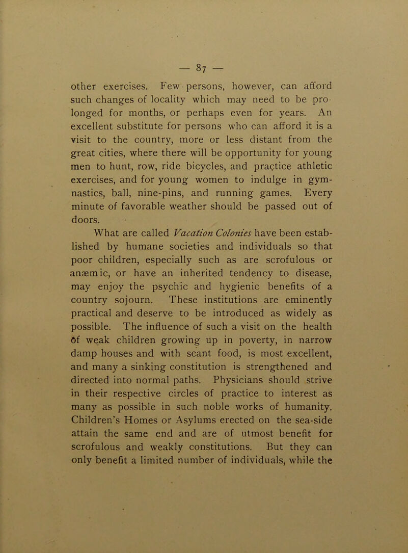 other exercises. Few persons, however, can afford such changes of locality which may need to be pro- longed for months, or perhaps even for years. An excellent substitute for persons who can afford it is a visit to the country, more or less distant from the great cities, where there will be opportunity for young men to hunt, row, ride bicycles, and practice athletic exercises, and for young women to indulge in gym- nastics, ball, nine-pins, and running games. Every minute of favorable weather should be passed out of doors. What are called Vacation Colonies have been estab- lished by humane societies and individuals so that poor children, especially such as are scrofulous or anaemic, or have an inherited tendency to disease, may enjoy the psychic and hygienic benefits of a country sojourn. These institutions are eminently practical and deserve to be introduced as widely as possible. The influence of such a visit on the health of weak children growing up in poverty, in narrow damp houses and with scant food, is most excellent, and many a sinking constitution is strengthened and directed into normal paths. Physicians should strive in their respective circles of practice to interest as many as possible in such noble works of humanity. Children’s Homes or Asylums erected on the sea-side attain the same end and are of utmost benefit for scrofulous and weakly constitutions. But they can only benefit a limited number of individuals, while the