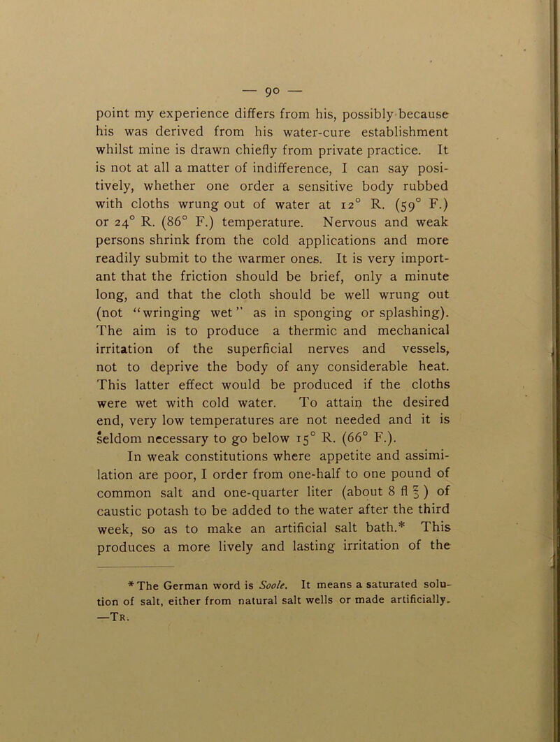 point my experience differs from his, possibly because his was derived from his water-cure establishment whilst mine is drawn chiefly from private practice. It is not at all a matter of indifference, I can say posi- tively, whether one order a sensitive body rubbed with cloths wrung out of water at 12° R. (59° F.) or 24° R. (86° F.) temperature. Nervous and weak persons shrink from the cold applications and more readily submit to the warmer ones. It is very import- ant that the friction should be brief, only a minute long, and that the cloth should be well wrung out (not “wringing wet” as in sponging or splashing). The aim is to produce a thermic and mechanical irritation of the superficial nerves and vessels, not to deprive the body of any considerable heat. This latter effect would be produced if the cloths were wet with cold water. To attain the desired end, very low temperatures are not needed and it is seldom necessary to go below 15° R. (66° F.). In weak constitutions where appetite and assimi- lation are poor, I order from one-half to one pound of common salt and one-quarter liter (about 8 fl |) of caustic potash to be added to the water after the third week, so as to make an artificial salt bath.* This produces a more lively and lasting irritation of the * The German word is Soole. It means a saturated solu- tion of salt, either from natural salt wells or made artificially, —Tr.