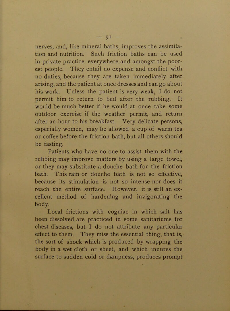 nerves, and, like mineral baths, improves the assimila- tion and nutrition. Such friction baths can be used in private practice everywhere and amongst the poor- est people. They entail no expense and conflict with no duties, because they are taken immediately after arising, and the patient at once dresses and can go about his work. Unless the patient is very weak, I do not permit him to return to bed after the rubbing. It would be much better if he would at once take some outdoor exercise if the weather permit, and return after an hour to his breakfast. Very delicate persons, especially women, may be allowed a cup of warm tea or coffee before the friction bath, but all others should be fasting. Patients who have no one to assist them with the rubbing may improve matters by using a large towel, or they may substitute a douche bath for the friction bath. This rain or douche bath is not so effective, because its stimulation is not so intense nor does it reach the entire surface. However, it is still an ex- cellent method of hardening and invigorating the body. Local frictions with cogniac in which salt has been dissolved are practiced in some sanitariums for chest diseases, but I do not attribute any particular effect to them. They miss the essential thing, that is, the sort of shock which is produced by wrapping the body in a wet cloth or sheet, and which innures the surface to sudden cold or dampness, produces prompt