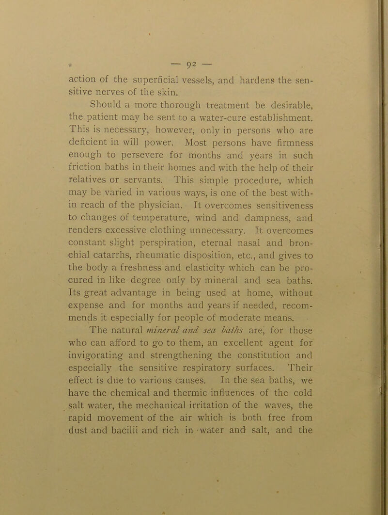 action of the superficial vessels, and hardens the sen- sitive nerves of the skin. Should a more thorough treatment be desirable, the patient may be sent to a water-cure establishment. This is necessary, however, only in persons who are deficient in will power. Most persons have firmness enough to persevere for months and years in such friction baths in their homes and with the help of their relatives or servants. This simple procedure, which may be varied in various ways, is one of the best with- in reach of the physician. It overcomes sensitiveness to changes of temperature, wind and dampness, and renders excessive clothing unnecessary. It overcomes constant slight perspiration, eternal nasal and bron- chial catarrhs, rheumatic disposition, etc., and gives to the body a freshness and elasticity which can be pro- cured in like degree only by mineral and sea baths. Its great advantage in being used at home, without expense and for months and years if needed, recom- mends it especially for people of moderate means. The natural mineral and sea baths arej for those who can afford to go to them, an excellent agent for invigorating and strengthening the constitution and especially the sensitive respiratory surfaces. Their effect is due to various causes. In the sea baths, we have the chemical and thermic influences of the cold salt water, the mechanical irritation of the waves, the rapid movement of the air which is both free from dust and bacilli and rich in water and salt, and the
