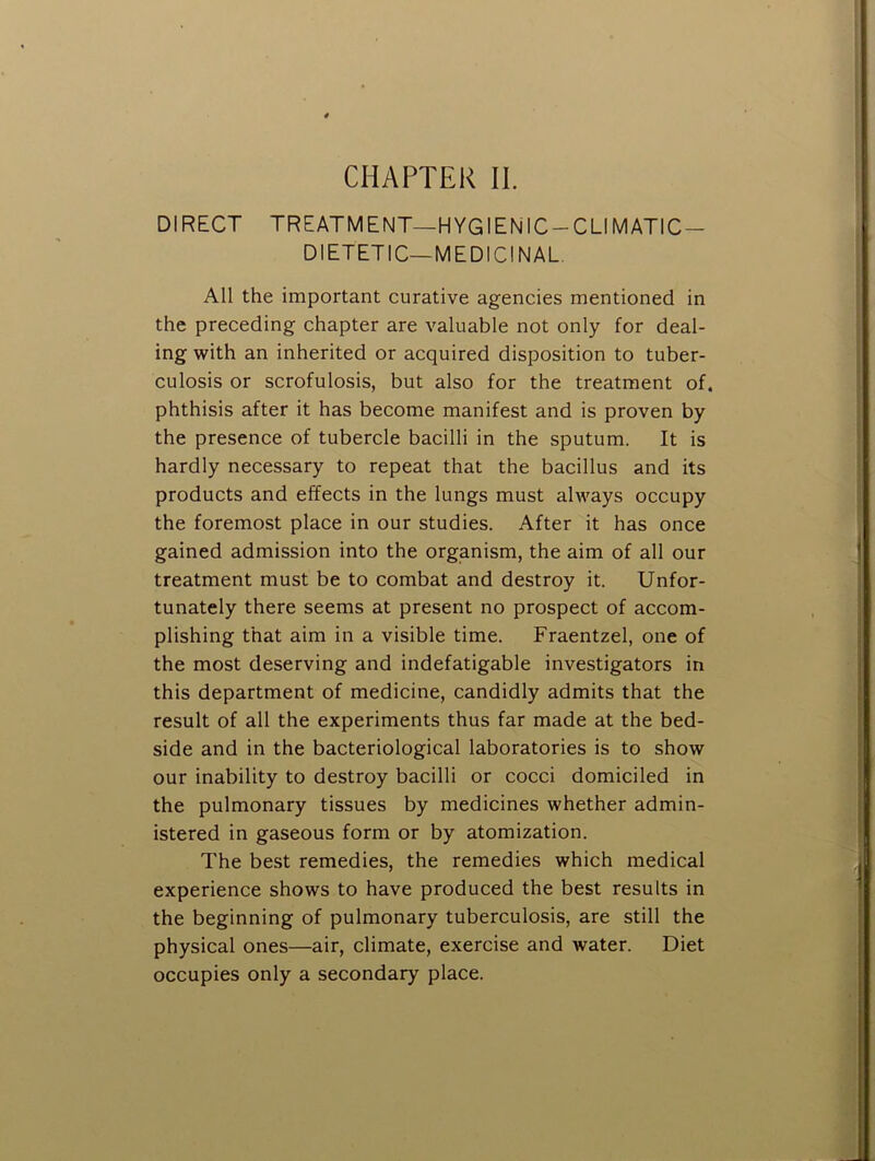 CHAPTER II. DIRECT TREATMENT—HYGIEN 1C-CLIMATIC- DIETETIC—MEDICINAL. All the important curative agencies mentioned in the preceding chapter are valuable not only for deal- ing with an inherited or acquired disposition to tuber- culosis or scrofulosis, but also for the treatment of. phthisis after it has become manifest and is proven by the presence of tubercle bacilli in the sputum. It is hardly necessary to repeat that the bacillus and its products and effects in the lungs must always occupy the foremost place in our studies. After it has once gained admission into the organism, the aim of all our treatment must be to combat and destroy it. Unfor- tunately there seems at present no prospect of accom- plishing that aim in a visible time. Fraentzel, one of the most deserving and indefatigable investigators in this department of medicine, candidly admits that the result of all the experiments thus far made at the bed- side and in the bacteriological laboratories is to show our inability to destroy bacilli or cocci domiciled in the pulmonary tissues by medicines whether admin- istered in gaseous form or by atomization. The best remedies, the remedies which medical experience shows to have produced the best results in the beginning of pulmonary tuberculosis, are still the physical ones—air, climate, exercise and Avater. Diet occupies only a secondary place.
