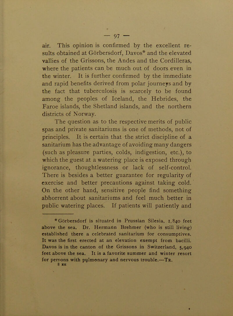 air. This opinion is confirmed by the excellent re- sults obtained at Gorbersdorf, Davos* and the elevated vallies of the Grissons, the Andes and the Cordilleras, where the patients can be much out of doors even in the winter. It is further confirmed by the immediate and rapid benefits derived from polar journeys and by the fact that tuberculosis is scarcely to be found among the peoples of Iceland, the Hebrides, the Faroe islands, the Shetland islands, and the northern districts of Norway. The question as to the respective merits of public spas and private sanitariums is one of methods, not of principles. It is certain that the strict discipline of a sanitarium has the advantage of avoiding many dangers (such as pleasure parties, colds, indigestion, etc.), to which the guest at a watering place is exposed through ignorance, thoughtlessness or lack of self-control. There is besides a better guarantee for regularity of exercise and better precautions against taking cold. On the other hand, sensitive people find something abhorrent about sanitariums and feel much better in public watering places. If patients will patiently and * Gorbersdorf is situated in Prussian Silesia, 1,840 feet above the sea. Dr. Hermann Brehmer (who is still living) established there a celebrated sanitarium for consumptives. It was the first erected at an elevation exempt from bacilli. Davos is in the canton of the Grissons in Switzerland, 5,940 feet above the sea. It is a favorite summer and winter resort for persons with pulmonary and nervous trouble.—Tr. 8 EE