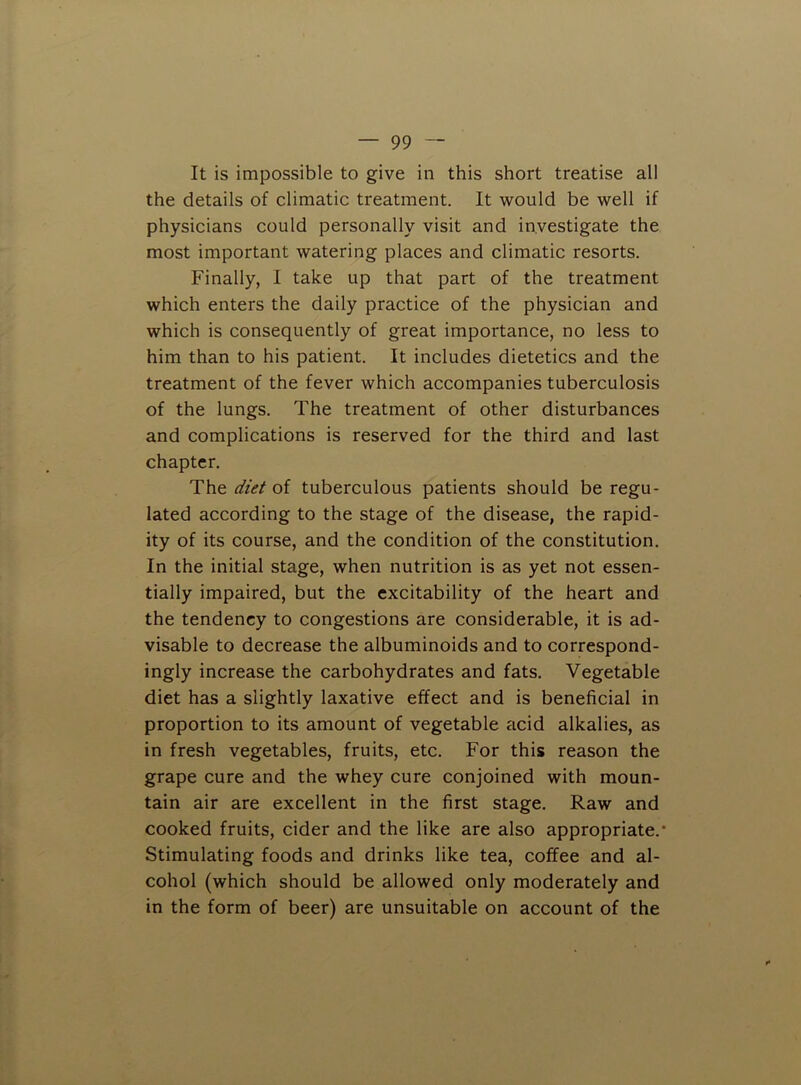 It is impossible to give in this short treatise all the details of climatic treatment. It would be well if physicians could personally visit and investigate the most important watering places and climatic resorts. Finally, I take up that part of the treatment which enters the daily practice of the physician and which is consequently of great importance, no less to him than to his patient. It includes dietetics and the treatment of the fever which accompanies tuberculosis of the lungs. The treatment of other disturbances and complications is reserved for the third and last chapter. The diet of tuberculous patients should be regu- lated according to the stage of the disease, the rapid- ity of its course, and the condition of the constitution. In the initial stage, when nutrition is as yet not essen- tially impaired, but the excitability of the heart and the tendency to congestions are considerable, it is ad- visable to decrease the albuminoids and to correspond- ingly increase the carbohydrates and fats. Vegetable diet has a slightly laxative effect and is beneficial in proportion to its amount of vegetable acid alkalies, as in fresh vegetables, fruits, etc. For this reason the grape cure and the whey cure conjoined with moun- tain air are excellent in the first stage. Raw and cooked fruits, cider and the like are also appropriate.* Stimulating foods and drinks like tea, coffee and al- cohol (which should be allowed only moderately and in the form of beer) are unsuitable on account of the