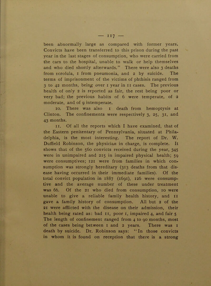 been abnormally large as compared with former years. Convicts have been transferred to this prison during the past year in the last stages of consumption, who were carried from the cars to the hospital, unable to walk or help themselves and who died shortly afterwards.” There were also 3 deaths from scrofula, i from pneumonia, and 2 by suicide. The terms of imprisonment of the victims of phthisis ranged from 3 to 42 months, bein^ over i year in ii cases. The previous health of only 2 is reported as fair, the rest being poor or very bad; the previous habits of 6 were temperate, of 2 moderate, and of 9 intemperate. 10. There was also i death from hemoptysis at Clinton. The confinements were respectively 3, 25, 31, and 43 months. 11. Of all the reports which I have examined, that of the Eastern penitentary of Pennsylvania, situated at Phila- delphia, is the most interesting. The report of Dr. W. Duffield Robinson, the physician in charge, is complete. It shows that of the 560 convicts received during the year, 345 were in unimpaired and 215 in impaired physical health; 59 were consumptives; 121 were from families in which con- sumption was strongly hereditary (313 deaths from that dis- ease having occurred in their immediate families). Of the total convict population in 1887 (1691), 126 were consump- tive and the average number of these under treatment was 66. Of the 21 who died from consumption, 10 were unable to give a reliable family health history, and ii gave a family history of consumption. All but 2 of the 21 were afflicted with the disease on their admission, their health being rated as: bad ii, poor i, impaired 4, and fair 5 The length of confinement ranged from 4 to 90 months, most of the cases being between i and 2 years. There was i death by suicide. Dr. Robinson says: “ In those convicts in whom it is found on reception that there is a strong