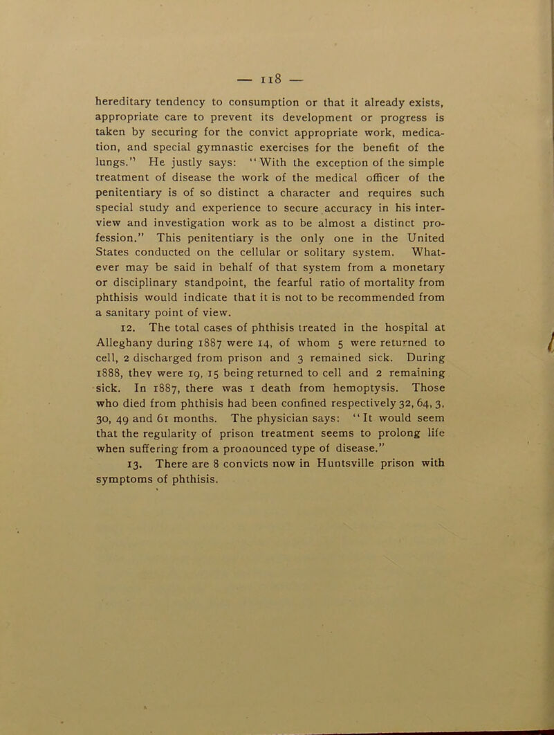 — ii8 — hereditary tendency to consumption or that it already exists, appropriate care to prevent its development or progress is taken by securing for the convict appropriate work, medica- tion, and special gymnastic exercises for the benefit of the lungs.” He justly says: “With the exception of the simple treatment of disease the work of the medical officer of the penitentiary is of so distinct a character and requires such special study and experience to secure accuracy in his inter- view and investigation work as to be almost a distinct pro- fession.” This penitentiary is the only one in the United States conducted on the cellular or solitary system. What- ever may be said in behalf of that system from a monetary or disciplinary standpoint, the fearful ratio of mortality from phthisis would indicate that it is not to be recommended from a sanitary point of view. 12. The total cases of phthisis treated in the hospital at Alleghany during 1887 were 14, of whom 5 were returned to cell, 2 discharged from prison and 3 remained sick. During 1888, they were 19, 15 being returned to cell and 2 remaining sick. In 1887, there was i death from hemoptysis. Those who died from phthisis had been confined respectively 32, 64, 3. 30, 49 and 61 months. The physician says: “ It would seem that the regularity of prison treatment seems to prolong life when suffering from a pronounced type of disease.” 13. There are 8 convicts now in Huntsville prison with symptoms of phthisis.
