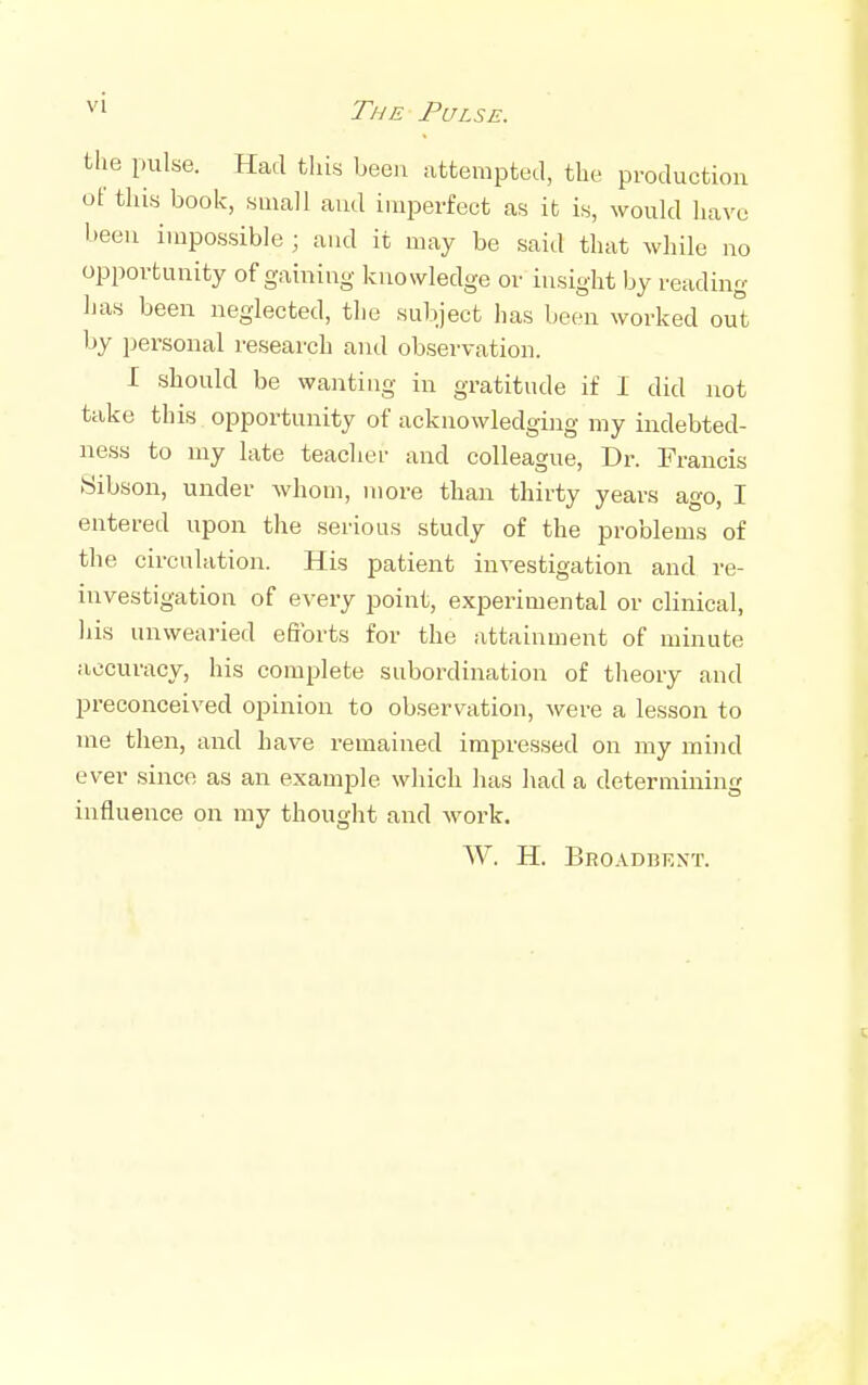 VI tlie pulse. Had this been attempted, the production of this book, small and imperfect as it is, would have been impossible ; and it may be said that while no opportunity of gaining knowledge or insight by reading has been neglected, the subject has been worked out by jjersonal research and observation. I should be wanting in gratitude if 1 did not take this opportunity of acknowledgiiig my indebted- ness to my late teacher and colleague. Dr. Francis Sibson, under whom, more than thirty years ago, I entered upon the serious study of the problems of the circulation. His patient investigation and re- investigation of every point, experimental or clinical, his unwearied eftbrts for the attainment of minute accuracy, his complete subordination of theory and preconceived opinion to observation, were a lesson to me then, and have remained impressed on my mind ever since as an example which has had a determining influence on my thought and work. W. H. Broadbent.