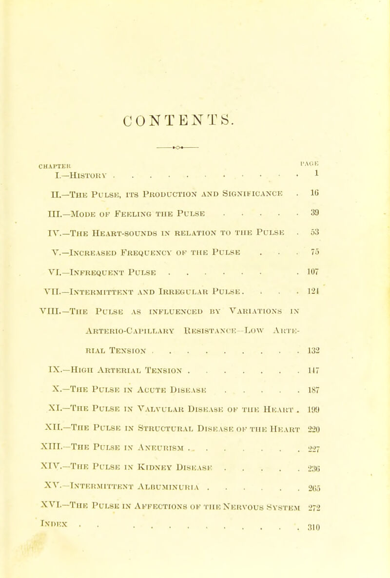 CONTENTS. CHAPTEH IAI..I-. I.—HiSTOUV 1 n.—The Pulse, its Prouuction and Sigxiucance . IG III. —Mode oe Feeling the Pulse 39 IV. —The Heart-sounds in relation to the Pulse . 53 v.—Increased Frequency of the Pulse ... 75 VI.—Infrequent Pulse .107 VII.—Intermittent and Irregular Pulse. . . . 121 VIII.—The Pulse as influenced uy Variations in Arterio-Cai'illary Kesistanci: -Low Aui i;- RiAL Tension 132 IX.—High Arterial Tension 117 X.—The Pulse in Acute Disease 187 XI.—The Pulse in Valvular Disease of the Heakt . m XII.—The Pulse in .Structural Disease ok the Heart 220 XIII. -The Pulse i.v Aneurism 1W7 XIV. —The Pulse in Kidney Dise.vse I'itU XV. -Intermittent Albuminuria 2(ir> XVI.—The Pulse in Affections of the Xervous System 272 ^^■'■•^ 310