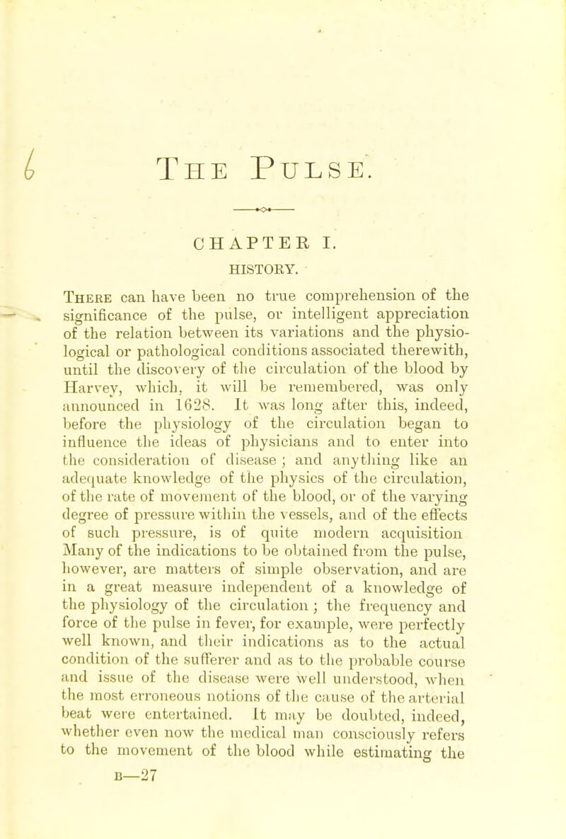 CHAPTER I. HISTORY. There can have been no true comprehension of the significance of the pulse, or intelligent appreciation of the relation between its variations and the physio- logical or pathological conditions associated therewith, until the discovery of the circulation of the blood by Harvey, which, it will be remembered, was only announced in 1628. It was long after this, indeed, before the physiology of the circulation began to influence the ideas of physicians and to enter into the consideration of disease ; and anytliing like an adequate knowledge of the physics of the circulation, of the rate of movement of the blood, or of the varying degree of pressure within the vessels, and of the effects of such pressure, is of quite modern acquisition Many of the indications to be obtained from the pulse, however, are matters of simple observation, and are in a great measure independent of a knowledge of the physiology of the circulation; the frequency and force of the pulse in fever, for example, were perfectly well known, and their indications as to the actual condition of the sufferer and as to the probable course and issue of the disease were well understood, when the most erroneous notions of the cause of the arterial beat were entertained. It may be doubted, indeed, whether even now the medical man consciously refers to the movement of the blood while estimating the B—27