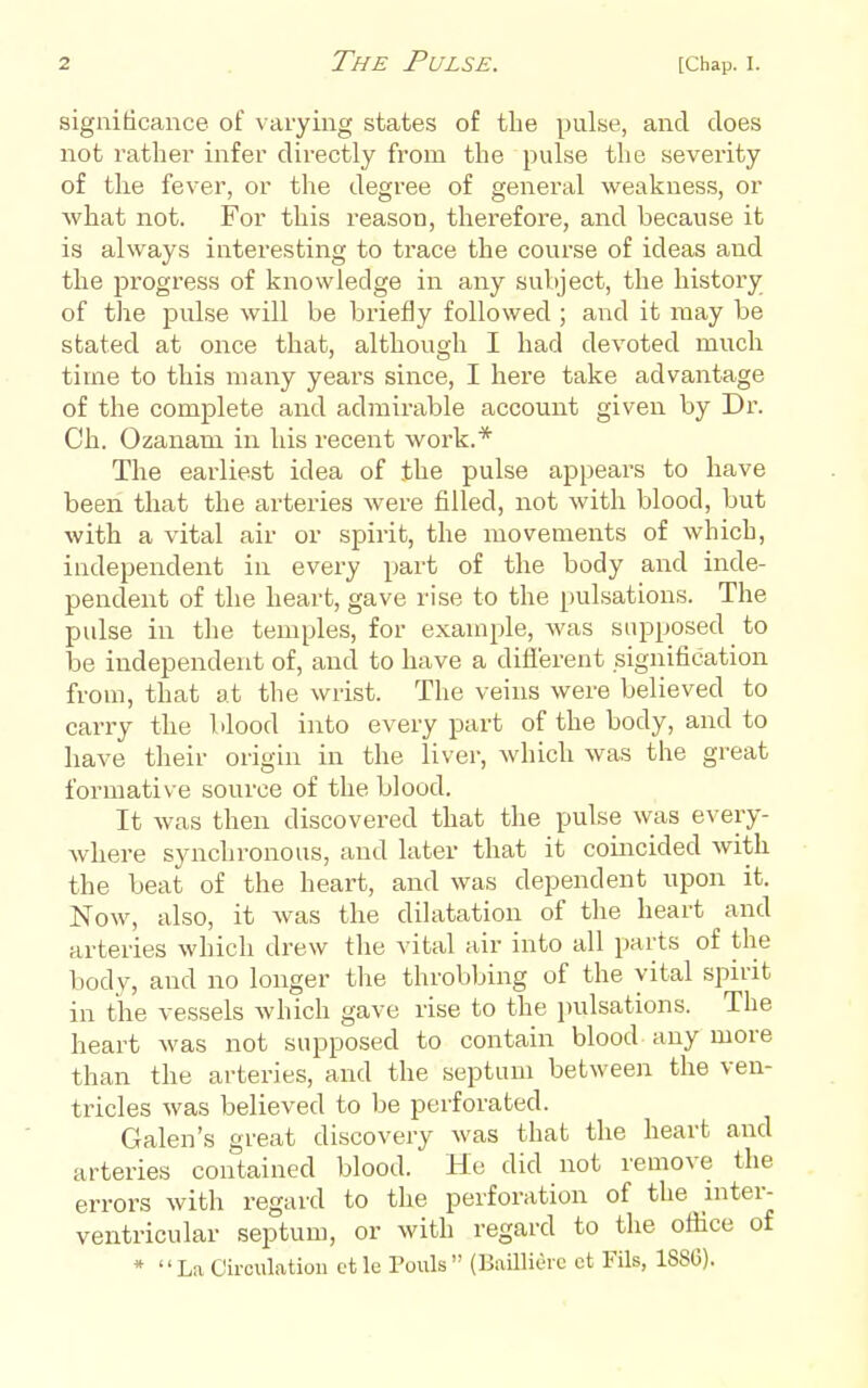 significance of varying states of the pulse, and does not rather infer directly from the pulse the severity of the fever, or the degree of general weakness, or what not. For this reason, therefore, and because it is always interesting to trace the course of ideas and the progress of knowledge in any subject, the history of the pulse will be briefly followed ; and it may be stated at once that, although I had devoted much time to this many years since, I here take advantage of the complete and admirable account given by Dr. Ch. Ozanam in his recent work.* The earliest idea of the pulse appears to have been that the arteries were filled, not with blood, but with a vital air or spirit, the movements of which, independent in every part of the body and inde- pendent of the heart, gave rise to the pulsations. The pulse in the temples, for example, was supposed to be independent of, and to have a diflerent signification from, that at the wrist. The veins were believed to carry the blood into every part of the body, and to have tlieir origin in the liver, which was the great formative source of the blood. It was then discovered that the pulse was every- where synchronous, and later that it coincided with the beat of the heart, and was dependent upon it. Now, also, it was the dilatation of the heart and arteries which drew the vital air into all parts of the body, and no longer the throbbing of the vital spirit in the vessels which gave rise to the pulsations. The heart was not supposed to contain blood any more than the arteries, and the septum between the ven- tricles was believed to be perforated. Galen's great discovery was that the heart and arteries contained blood. He did not remove the errors with regard to the perforation of the inter- ventricular septum, or with regard to the office of *  La Circulation ct le Pouls  (BailliOrc et Fils, 188G).