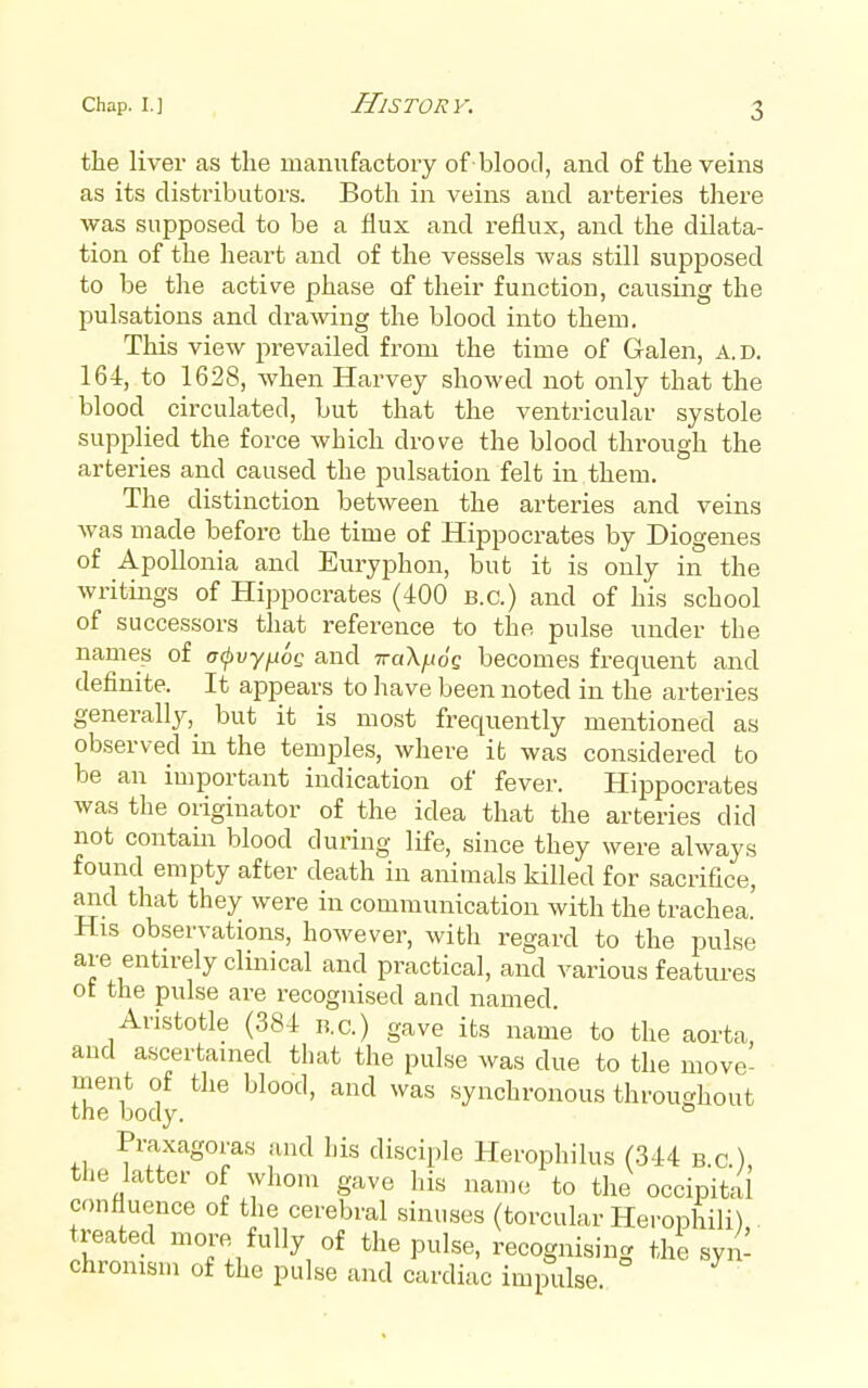 the liver as the manufactory of blood, and of the veins as its distributors. Both in veins and arteries there was supposed to be a flux and reflux, and the dilata- tion of the heart and of the vessels was still supposed to be the active phase of their function, causing the pulsations and drawing the blood into them. This view prevailed from the time of Galen, A. d. 164, to 1628, when Harvey showed not only that the blood circulated, but that the ventricular systole supplied the force which drove the blood through the arteries and caused the pulsation felt in them. The distinction between the arteries and veins was made before the time of Hippocrates by Diogenes of ApoUonia and Euryphon, but it is only in the writings of Hippocrates (400 b.c.) and of his school of successors that reference to the pulse under the names of a(j)vy^6Q and TraX^o'c becomes frequent and definite. It appears to have been noted in the arteries generally,^ but it is most frequently mentioned as observed in the temples, where it was considered to be an important indication of fever. Hippocrates was the originator of the idea that the arteries did not contain blood during life, since they were always found empty after death in animals killed for sacrifice, and that they were in communication with the trachea. His observations, however, with regard to the pulse are entirely clinical and practical, and various features ot the pulse are recognised and named. Aristotle (384 n.c.) gave its name to the aorta and ascertained that the pulse was due to the move- ment of the blood, and was synchronous throughout the body. Praxagoras and his di.sciple Herophilus (344 b.c), the latter of whom gave his name to the occipital confluence of the cerebral sinuses (torcular Herophili) treated more fully of the pulse, recognising the syiJ chronism of the pulse and cardiac impulse.