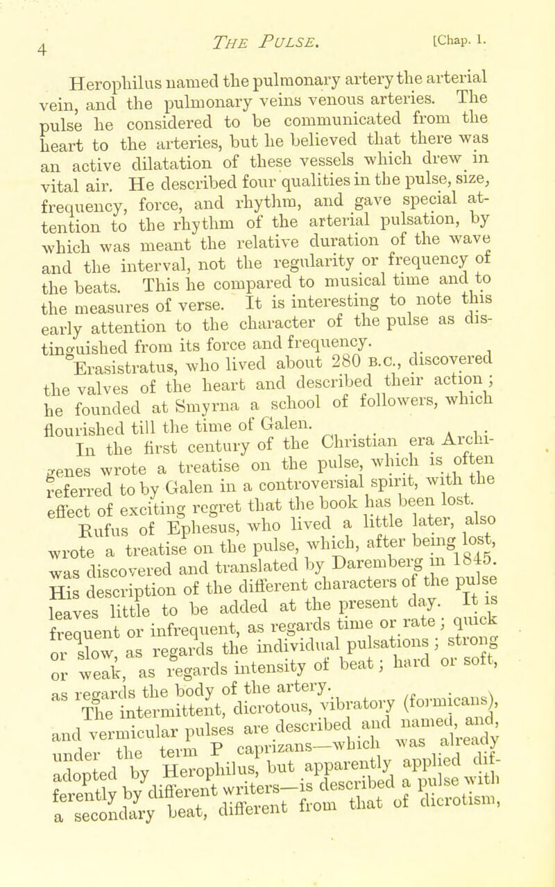Heropliilus named tlie pulmonary artery the arterial vein, and the pulmonary veins venous arteries. The pulse he considered to be communicated from the heart to the arteries, but he believed that there was an active dilatation of these vessels which drew in vital air. He described four qualities in the pulse, size, frequency, force, and rhythm, and gave special at- tention to the rhythm of the arterial pulsation, by which was meant the relative duration of the wave and the interval, not the regularity or frequency ot the beats. This he compared to musical time and to the measures of verse. It is interesting to note this early attention to the character of the pulse as dis- tinc^uished from its force and frequency. Erasistratus, who lived about 280 B.C., discovered the valves of the heart and described their action ; he founded at Smyrna a school of followers, which flourished till the time of Galen. In the first century of the Christian era Aichi- ^enes wrote a treatise on the pulse which is often deferred toby Galen in a controversial spirit, with the efiect of exciting regret that the book Ji^^ l^een lost Kufus of Ephesus, who lived a little ater, also wrote a treatise on the pulse, which, after bemg lost, was discovered and translated by Daremberg m 1845. m description of the difterent characters o the pulse leaves little to be added at the present day. It is frequent or infrequent, as regards time or rate; qmck o' sbw as reganls the individual pulsations ; strong or weS, as Regards intensity of beat; hard or soft, and vermicular ^ ^^^^^