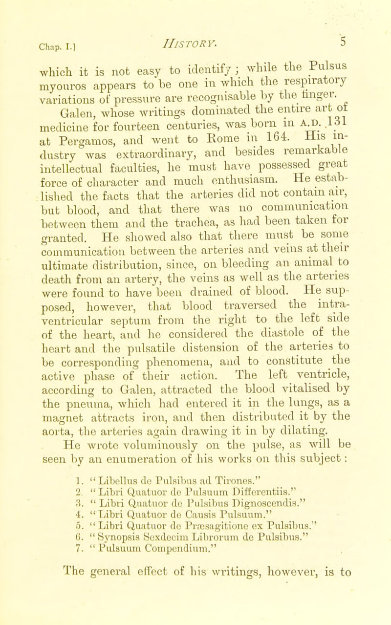 which it is not easy to identifj ; while the Pulsus myouros appears to be one in which the respn-atory variations of pressure are recognisable by the tinger. Galen, whose writings dominated the entire art ot medicine for fourteen centuries, was bom in aj3_. 161 at Pergamos, and went to Rome in 164. His in- dustry was extraordinary, and besides remarkable intellectual faculties, he must have possessed great force of character and much enthusiasm. He estab- lished the facts that the arteries did not contam air, but blood, and that there was no communication between them and the trachea, as had been taken for granted. He showed also that there must be some communication between the arteries and veins at their ultimate distribution, since, on bleeding an animal to death from an artery, the veins as well as the arteries were found to have been drained of blood. He sup- posed, however, that blood traversed the intra- ventricular septum from the right to the left side of the heart, and he considered the diastole of the heart and the pulsatile distension of the arteries to be corresponding phenomena, and to constitute the active phase of their action. The left ventricle, according to Galen, attracted the blood vitalised by the pneuma, which had entered it in the lungs, as a magnet attracts iron, and then distributed it by the aorta, the arteries again drawing it in by dilating. He wrote voluminously on the pulse, as will be seen liy an enumeration of his works on this subject: 1.  Lil)olliis du Pulsihiis ;id Tirones. 2.  Libri Qaatuov do Pulsmim Difforcntiis. ?i.  Libri Q,i'n,tiior dc ]^ul.sibus Dignosccndis. 4. Libri Qnatuor di5 C.ausis Pulsuum. 5. Libri Qu.atuor d<! PrnosHg'itionc ox Pulsibns.'' G.  Synopsis Soxdeeim Librovtnn de Pulsibus. 7.  Pulsuum Compondiuni. The general elFect of his writings, however, is to