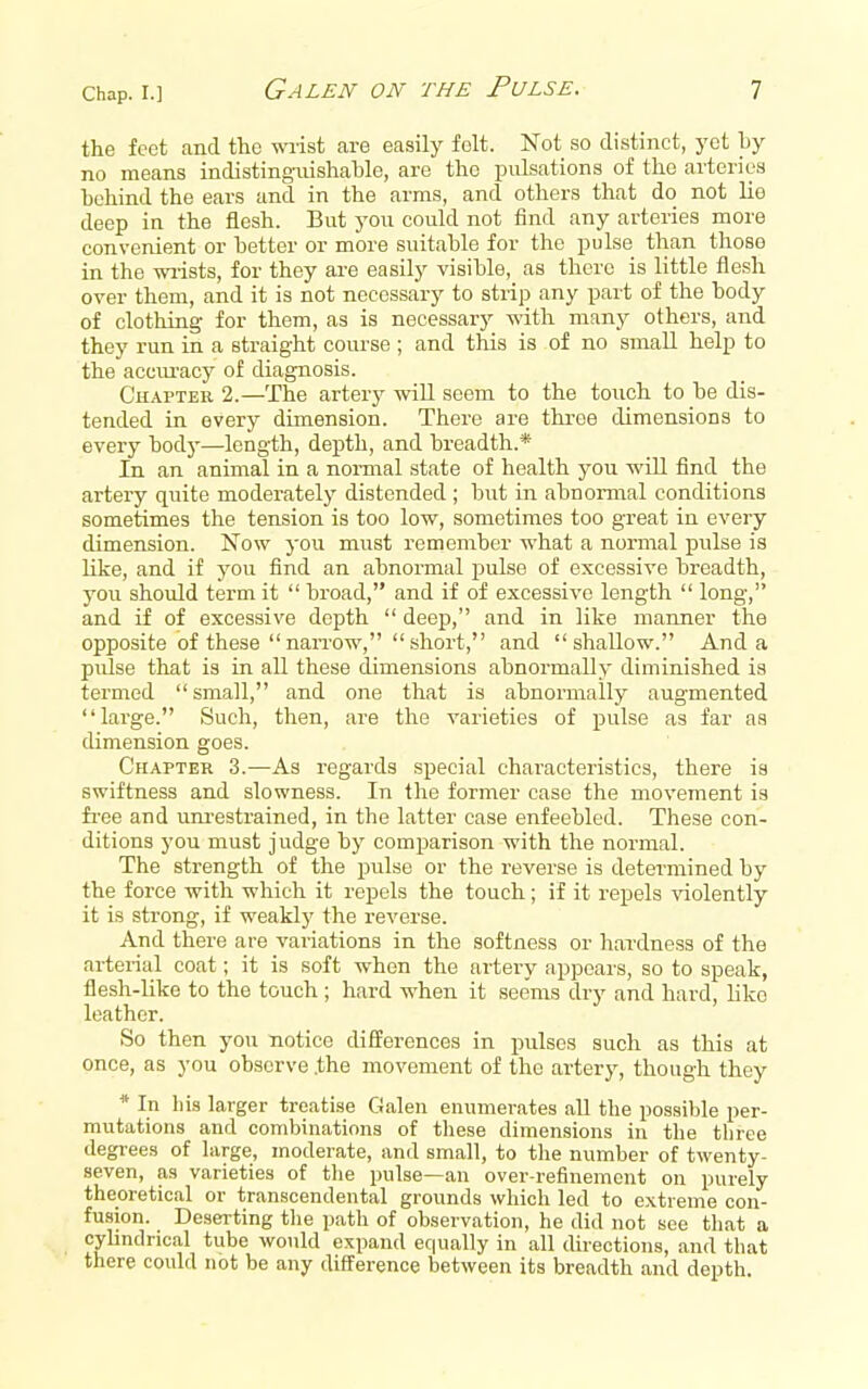 the feet and the wiist are easily folt. Not so distinct, yet hy no means indistingixishahle, are the pulsations of the arteries hohind the ears and in the arms, and others that do not lie deep in the flesh. But you could not find any arteries more convenient or hetter or more suitable for the pulse than those in the wi-ists, for they ai-e easily visible, as there is little flesh over them, and it is not necessary to strip any part of the body of clothing for them, as is necessary with many others, and they run in a straight course ; and this is of no small help to the acciu-acy of diagnosis. CuAPTER 2.—The artery will seem to the touch to be dis- tended in every dimension. There are three dimensions to every body—length, depth, and breadth.* In an animal in a normal state of health you will find the artery quite moderately distended ; but in abnormal conditions sometimes the tension is too low, sometimes too great in every dimension. Now you must remember what a normal pulse is like, and if j'ou find an abnormal pulse of excessive breadth, you should term it  broad, and if of excessive length  long, and if of excessive depth  deep, and in like manner the opposite of these narrow, short, and shallow. And a pulse that is in all these dimensions abnormally diminished is termed small, and one that is abnormally augmented large. Such, then, are the varieties of pulse as far as dimension goes. Chapter 3.—As regards special characteristics, there is swiftness and slowness. In the former case the movement is fi-ee and um-estrained, in the latter case enfeebled. These con- ditions you must Judge by comparison with the normal. The strength of the pulse or the reverse is determined by the force with which it repels the touch; if it repels violently it is strong, if weakly the reverse. And there are variations in the softness or hardness of the arterial coat; it is soft when the artery appears, so to speak, flesh-like to the touch ; hard when it seems di-y and hard, like leather. So then you notice differences in pulses such as this at once, as you observe .the movement of the artery, though they * In his larger treatise Galen enumerates aU the possible per- mutations and combinations of these dimensions in the three degrees of large, moderate, and small, to the number of twenty- seven, as varieties of tlie pulse—an over-refinement on purely theoretical or transcendental grounds which led to extreme con- fusion. Deserting tlie path of observation, he did not see tliat a cyhndrical tube would expand equally in all directions, and that there could not be any difference between its breadth and depth.